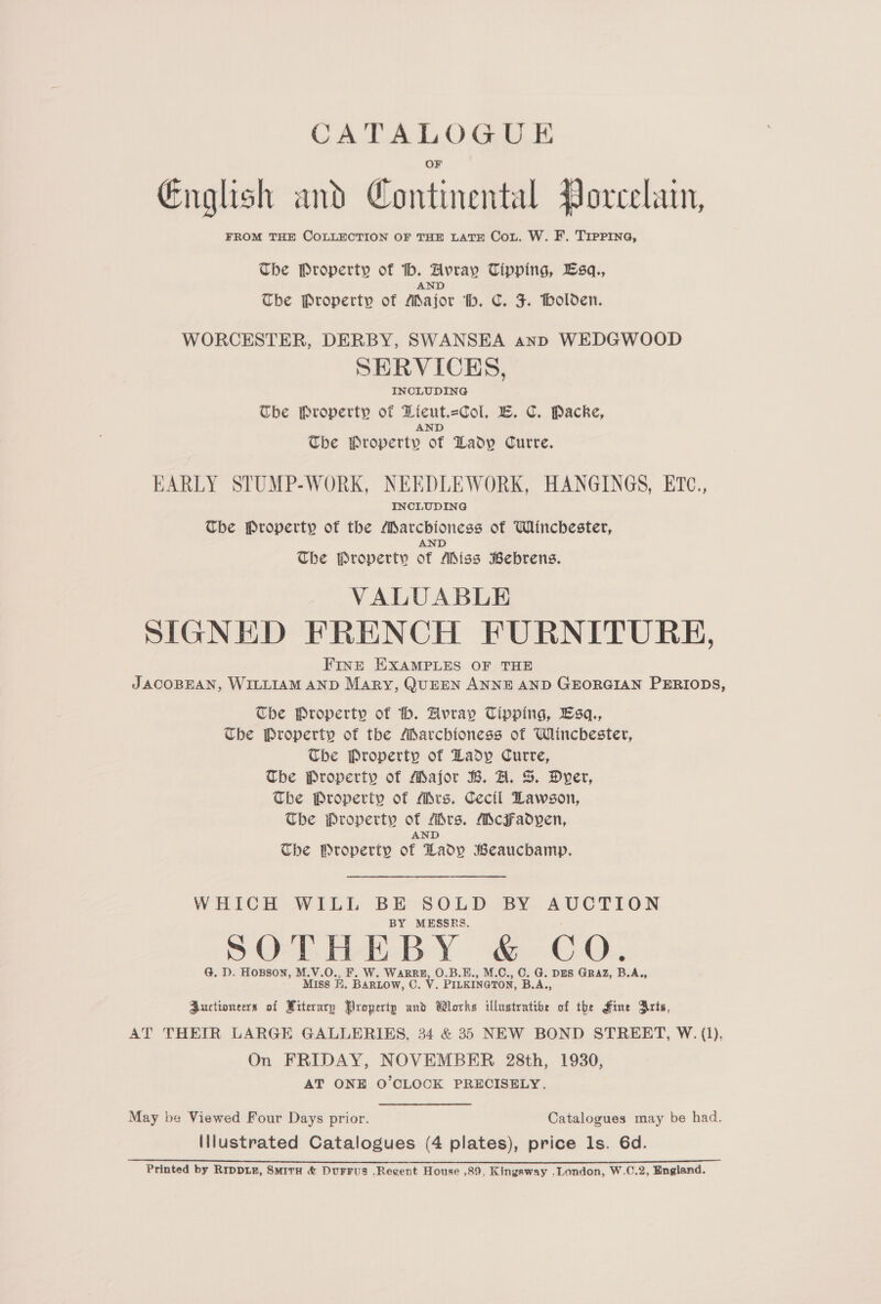 English and Continental Porcelain, FROM THE COLLECTION OF THE LATE Cou. W. F. TIPPING, The Property of _ Failte Tipping, Lsq., The Property of pee ‘ib. C. J. Bolden. WORCESTER, DERBY, SWANSEA anp WEDGWOOD SERVICES, INCLUDING Che Property of Dicut.=Col. LB. C. Packe, AND The Property of Lady Curre. EARLY STUMP-WORK, NEEDLEWORK, HANGINGS, ETc., INCLUDING The Property of the Marchioness of Winchester, AND The Property of Aiss Bebrens. VALUABLE SIGNED FRENCH FURNITURE, FInt EXAMPLES OF THE JACOBEAN, WILLIAM AND Mary, QUEEN ANNE AND GEORGIAN PERIODS, The Property of h. Avray Tipping, Lsq., The Property of the MSarcbhioness of Winchester, Che Property of Lady Curre, The Property of Major B. A. S. Dyer, The Property of Mrs. Cecil Lawson, The Property of fbrs. McFadyen, AND The Property of Lady Beaucbamp. WHICH WILL BE-SOLD BY aeeaTee BY MESSRS. G. D. Hosson, M.V.O., ARRB, O.B.E., M.C., C. G. DES GRAZ, B.A. Miss FB. eee C. V. PILKINGTON, BA, Auctioneers of Witerary Propertp and Works illustratibe of the Fine Arts, AT THEIR LARGE GALLERIES, 34 &amp; 35 NEW BOND STREET, W. (1), On FRIDAY, NOVEMBER 28th, 1930, AT ONE O'CLOCK PRECISELY. May be Viewed Four Days prior. Catalogues may be had. Illustrated Catalogues (4 plates), price ls. 6d. Printed by Rrpp1E, SmitH &amp; DuFFuS .Regent House ,89, Kingsway .London, W.C.2, England.