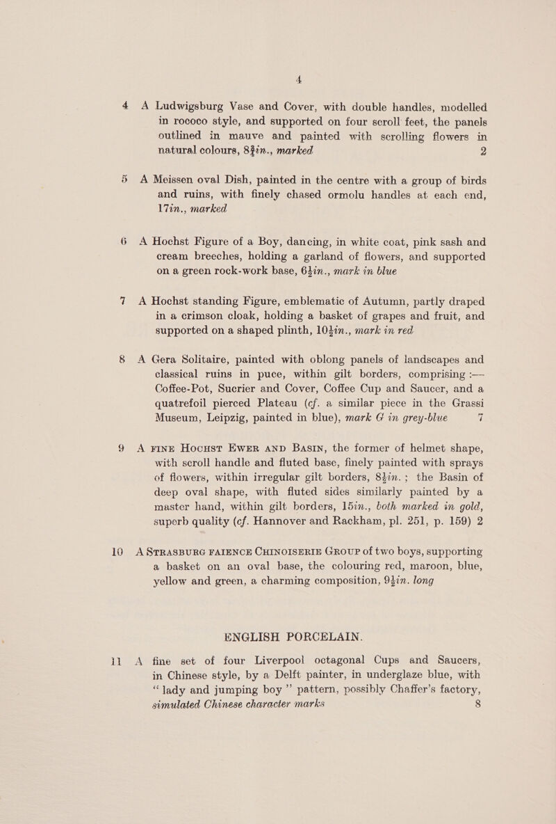6 + in rococo style, and supported on four scroll feet, the panels outlined in mauve and painted with scrolling flowers in natural colours, 892n., marked 2 A Meissen oval Dish, painted in the centre with a group of birds and ruins, with finely chased ormolu handles at each end, 17in., marked A Hochst Figure of a Boy, dancing, in white coat, pink sash and cream breeches, holding a garland of flowers, and supported on a green rock-work base, 64in., mark in blue A Hochst standing Figure, emblematic of Autumn, partly draped in a crimson cloak, holding a basket of grapes and fruit, and supported on a shaped plinth, 103in., mark in red A Gera Solitaire, painted with oblong panels of landscapes and classical ruins in puce, within gilt borders, comprising :— Coffee-Pot, Sucrier and Cover, Coffee Cup and Saucer, and a quatrefoil pierced Plateau (cf. a similar piece in the Grassi Museum, Leipzig, painted in blue), mark G in grey-blue 7 A rine Hocust Ewer snp Basin, the former of helmet shape, with scroll handle and fluted base, finely painted with sprays of flowers, within irregular gilt borders, 84in.; the Basin of deep oval shape, with fluted sides similarly painted by a master hand, within gilt borders, 15in., both marked in gold, superb quality (cf. Hannover and Rackham, pl. 251, p. 159) 2 A STRASBURG FAIENCE CHINOISERIE GROUP of two boys, supporting a basket on an oval base, the colouring red, maroon, blue, yellow and green, a charming composition, 94in. long ENGLISH PORCELAIN. A fine set of four Liverpool octagonal Cups and Saucers, in Chinese style, by a Delft painter, in underglaze blue, with “lady and jumping boy ”’ pattern, possibly Chaffer’s factory, simulated Chinese character marks 8
