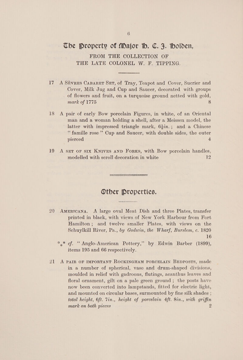 Ube Property of Major th. C. F. holden, FROM THE COLLECTION OF THE LATE COLONEL W. F. TIPPING. 17 A Sivres Canaret Set, of Tray, Teapot and Cover, Sucrier and Cover, Milk Jug and Cup and Saucer, decorated with groups of flowers and fruit, on a turquoise ground netted with gold, mark of 1775 8 18 &lt;A pair of early Bow porcelain Figures, in white, of an Oriental man and a woman holding a shell, after a Meissen model, the latter with impressed triangle mark, 637n.; and a Chinese ‘famille rose ’’ Cup and Saucer, with double sides, the outer pierced 4 19 &lt;A seT oF sIx Knives AnD Forks, with Bow porcelain handles, modelled with scroll decoration in white 12 Other Properties. 20 Americana. A large oval Meat Dish and three Plates, transfer printed in black, with views of New York Harbour from Fort Hamilton ; and twelve smaller Plates, with views on the Schuylkill River, Pa., by Godwin, the Wharf, Burslem, c. 1820 16 * * of. “ Anglo-American Pottery,” by Edwin Barber (1899), items 195 and 66 respectively. 21 A PAIR OF IMPORTANT ROCKINGHAM PORCELAIN BEDPOSTS, made in a number of spherical, vase and drum-shaped divisions, moulded in relief with gadroons, flutings, acanthus leaves and floral ornament, gilt on a pale green ground ; the posts have now been converted into lampstands, fitted for electric light, and mounted on circular bases, surmounted by fine silk shades ; total height, 6ft. Tin., height of porcelain 4ft. 8in., with griffin mark on both preces 2