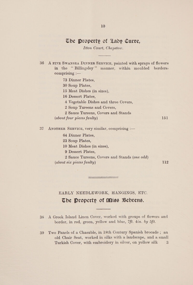 Ube Property of Lady Curre, Itton Court, Chepstow. 36 A FINE SwansEA DINNER SERVICE, painted with sprays of flowers in the “ Billingsley’? manner, within moulded borders; comprising :— 73 Dinner Plates, 30 Soup Plates, 15 Meat Dishes (in sizes), 16 Dessert Plates, 4 Vegetable Dishes and three Covers, 2 Soup Tureens and Covers, 2 Sauce Tureens, Covers and Stands (about four pieces faulty) 151 37 ANOTHER SERVICE, very similar, comprising :— 64 Dinner Plates, 23 Soup Plates, 10 Meat Dishes (in sizes), 9 Dessert Plates, 2 Sauce Tureens, Covers and Stands (one odd) (about six pieces faulty) 112 EARLY NEEDLEWORK, HANGINGS, ETC. The Property of Miss Bebrens.  38 A Greek Island Linen Cover, worked with groups of flowers and border, in red, green, yellow and blue, 7ft. don. by 5ft. 39 Two Panels of a Chasuble, in 18th Century Spanish brocade ; an old Chair Seat, worked in silks with a landscape, and a small Turkish Cover, with embroidery in silver, on yellow silk 3