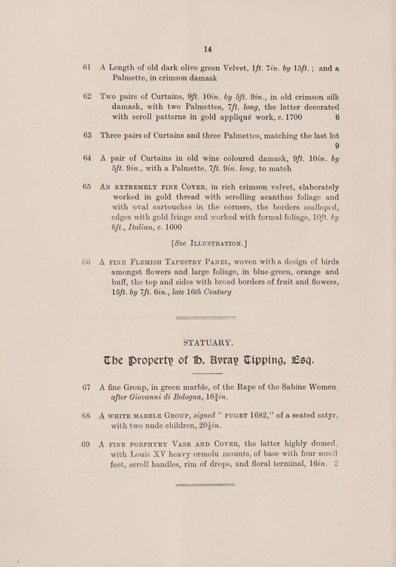 61 A Length of old dark olive green Velvet, Ift. Tin. ey L5ft.; anda Palmette, in crimson damask 62 Two pairs of Curtains, 9ft. 10in. by 5ft. 9in., in old crimson silk damask, with two Palmettes, 7ft. long, the latter decorated with scroll patterns in gold appliqué work, c. 1700 6 63 Three pairs of Curtains and three Palmettes, matching the last lot 9 64 &lt;A pair of Curtains in old wine coloured damask, 9ft. 10in. by 5ft. 9in., with a Palmette, 7/ft. 9in. long, to match 65 AN EXTREMELY FINE Cover, in rich crimson velvet, elaborately worked in gold thread with scrolling acanthus foliage and with oval cartouches in the corners, the borders scalloped, edges with gold fringe and worked with formal foliage, 10/t. by 8ft., Ltalian, c. 1600 [See ILLUSTRATION. | 66 A FINE FLemisH Tapestry PANEL, woven witha design of birds amongst flowers and large foliage, in blue-green, orange and buff, the top and sides with broad borders of fruit and flowers, 15ft. by Tft. 6in., late 16th Century STATUARY. The Property of bh. Hvray Tipping, Esq. 67 A fine Group, in green marble, of the Rape of the Sabine Women, after Giovanni di Bologna, 163in. §8 A WHITE MARBLE GROUP, signed “ PUGET 1682,” of a seated satyr, with two nude children, 204. 69 A FINE PORPHYRY VASE AND Cover, the latter highly domed, with Louis XV heavy ormolu mounts, of base with four scro!] § feet, scroll handles, rim of drops, and floral terminal, l6in. 2