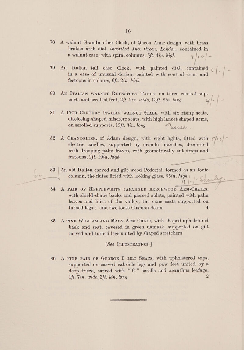 78 A walnut Grandmother Clock, of Queen Anne design, with brass broken arch dial, inscribed Jno. Green, London, contained in a walnut case, with spiral columns, 5ft. 4in. high “4 lhol}- 79 An Italian tall case Clock, with painted dial, contained l [ a fee in a case of unusual design, painted with coat of arms and festoons in colours, 6ft. 2in. high 80 Aw ITALIAN WALNUT ReEFECTORY TABLE, on three central sup- . | ports and scrolled feet, 2ft. 2in. wide, 13ft. 8in. long uy j- | = 81 A 17TH CENTURY ITALIAN WALNUT STALL, with six rising seats, disclosing shaped miserere seats, with high lancet shaped arms, on scrolled supports, 13ft. 3in. long “Eerie 82 A CHANDELIER, of Adam design, with eight lights, fitted with J, i electric candles, supported by ormolu branches, decorated / with drooping palm leaves, with geometrically cut drops and festoons, 2ft. 10in. high elie er 83 | An old Italian carved and gilt’ wood Pedestal, formed as an [onic column, the flutes fitted with looking-glass, 55in. high | f oO | Lp 84 A PAIR OF HEPPLEWHITE JAPANNED BEECHWOOD ARM-CHAIRS, with shield-shape backs and pierced splats, painted with palm leaves and lilies of the valley, the cane seats supported on turned legs ; and two loose Cushion Seats 4 85 A FINE WILLIAM AND Mary Arm-Cuair, with shaped upholstered back and seat, covered in green damask, supported on gilt carved and turned legs united by shaped stretchers [See ILLUSTRATION. | 86 A FINE PAIR OF GEORGE I @ILT SEaAts, with upholstered tops, supported on carved cabriole legs and paw feet united by a deep frieze, carved with “CC” scrolls and acanthus leafage, lft. Tin. wide, 3ft. 4in. long 2