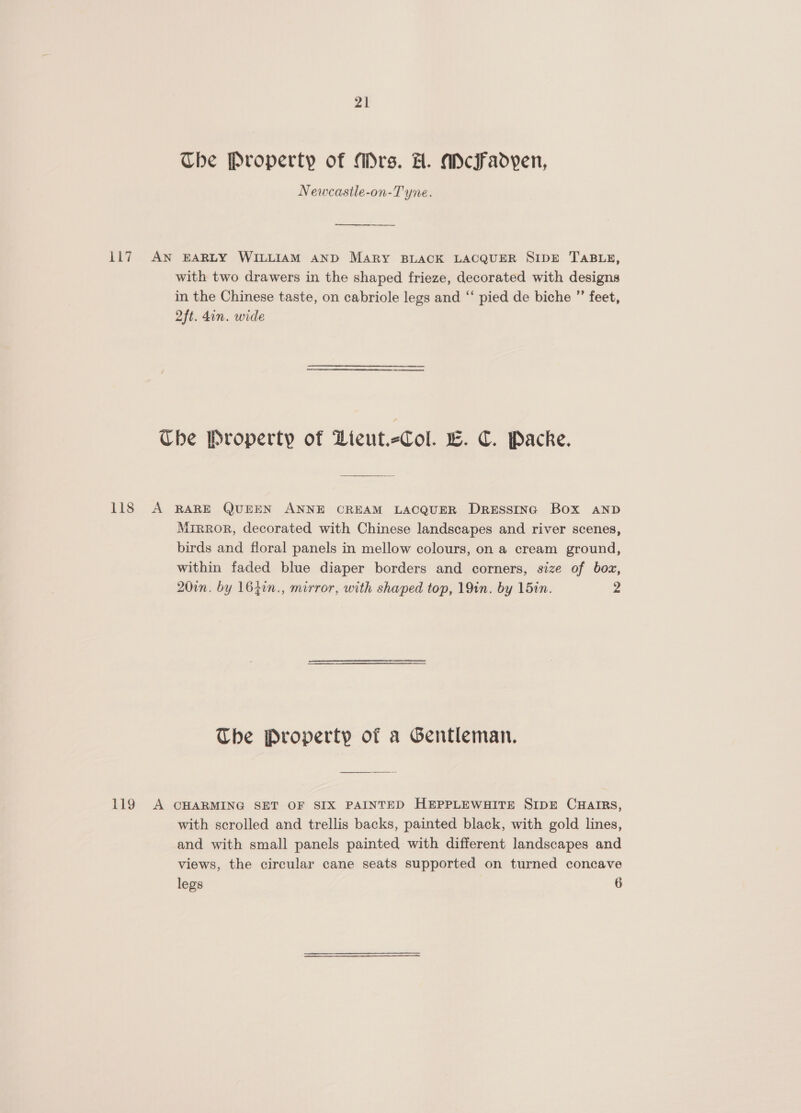 The Property of Mrs. H. adcFadyen, Newcasile-on-T yne. 117 AN BARLY WILLIAM AND MARY BLACK LACQUER SIDE TABLE, with two drawers in the shaped frieze, decorated with designs in the Chinese taste, on cabriole legs and “ pied de biche ’”’ feet, 2ft. din. wide Ube Property of Hieut.-Col. we. C. Packe. 118 A RARE QUEEN ANNE CREAM LACQUER Dressing Box AND Mrrror, decorated with Chinese landscapes and river scenes, birds and floral panels in mellow colours, on a cream ground, within faded blue diaper borders and corners, size of box, 20in. by 164in., mirror, with shaped top, 19in. by 15in. 2 The Property of a Gentleman. 119 A CHARMING SET OF SIX PAINTED HEPPLEWHITE SIDE CHAIRS, with scrolled and trellis backs, painted black, with gold lines, and with small panels painted with different landscapes and views, the circular cane seats supported on turned concave legs 6