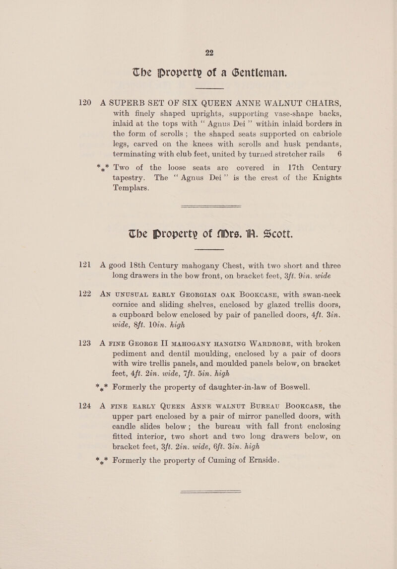 Che Property of a Gentleman.  120 A SUPERB SET OF SIX QUEEN ANNE WALNUT CHAIRS, with finely shaped uprights, supporting vase-shape backs, inlaid at the tops with “ Agnus Dei’’ within inlaid borders in the form of scrolls; the shaped seats supported on cabriole legs, carved on the knees with scrolls and husk pendants, terminating with club feet, united by turned stretcher rails 6 *,* Two of the loose seats are covered in 17th Century tapestry. The “ Agnus Dei” is the crest of the Knights Templars. Ube Property of Mrs. 1. Scott. 121 A good 18th Century mahogany Chest, with two short and three long drawers in the bow front, on bracket feet, 3ft. 9in. wide 122 AN UNUSUAL EARLY GEORGIAN OAK BOOKCASE, with swan-neck cornice and sliding shelves, enclosed by glazed trellis doors, a cupboard below enclosed by pair of panelled doors, 4ft. 3in. wide, 8ft. 10in. high 123. A FINE GEORGE IT MAHOGANY HANGING WARDROBE, with broken pediment and dentil moulding, enclosed by a pair of doors with wire trellis panels, and moulded panels below, on bracket feet, 4ft. 2in. wide, 7ft. 5in. high *.* Formerly the property of daughter-in-law of Boswell. 124 A FINE EARLY QUEEN ANNE WALNUT BUREAU BooKCASE, the upper part enclosed by a pair of mirror panelled doors, with candle slides below; the bureau with fall front enclosing fitted interior, two short and two long drawers below, on bracket feet, 3ft. 2in. wide, 6ft. 3in. high * * Formerly the property of Cuming of Ernside.