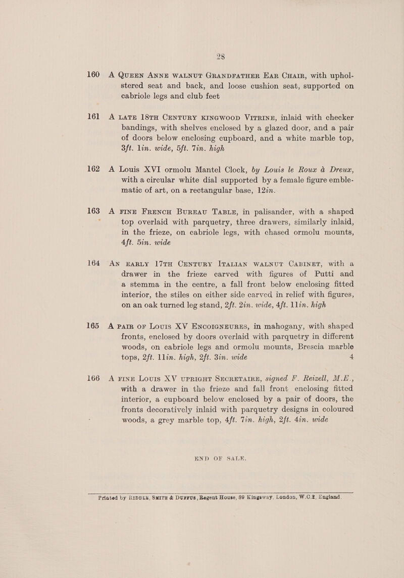 160 16] 162 164 165 166 28 A QUEEN ANNE WALNUT GRANDFATHER EAR CHAIR, with uphol- stered seat and back, and loose cushion seat, supported on cabriole legs and club feet A LATE 18TH CENTURY KINGWOOD VITRINE, inlaid with checker bandings, with shelves enclosed by a glazed door, and a pair of doors below enclosing cupboard, and a white marble top, 3ft. lin. wide, 5ft. Tin. high A Louis XVI ormolu Mantel Clock, by Louis le Roux a@ Dreux, with a circular white dial supported by a female figure emble- matic of art, on a rectangular base, 12in. A FINE FReNcH BuREAU TABLE, in palisander, with a shaped top overlaid with parquetry, three drawers, similarly inlaid, in the frieze, on cabriole legs, with chased ormolu mounts, 4ft. 5in. wide drawer in the frieze carved with figures of Putti and a stemma in the centre, a fall front below enclosing fitted interior, the stiles on either side carved in relief with figures, on an oak turned leg stand, 2ft. 2in. wide, 4ft. lin. high A Pair OF Louis XV ENCOIGNEURES, in mahogany, with shaped fronts, enclosed by doors overlaid with parquetry in different woods, on cabriole legs and ormolu mounts, Brescia marble tops, 2ft. llin. high, 2ft. 3in. wide 4 A FINE Louis XV UPRIGHT SECRETAIRE, signed F’. Rerzell, M.L., with a drawer in the frieze and fall front enclosing fitted interior, a cupboard below enclosed by a pair of doors, the fronts decoratively inlaid with parquetry designs in coloured woods, a grey marble top, 4ft. Tin. high, 2ft. 4in. wide END OF SALE. 