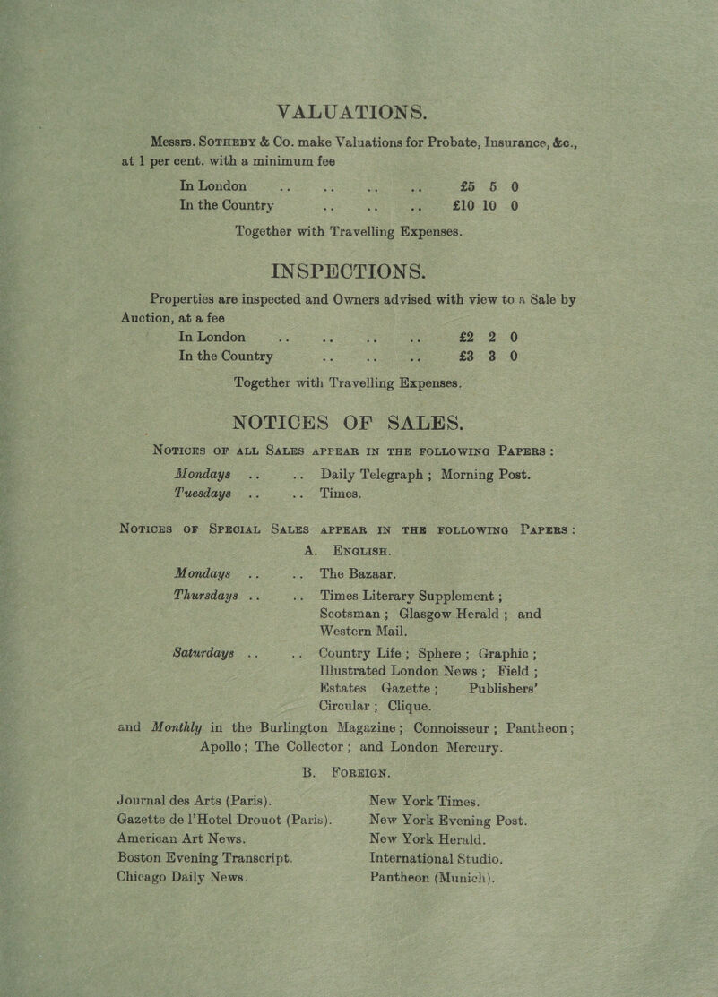 VALUATIONS. Messrs. SoTHeBy &amp; Co. make Valuations for Probate, Insurance, &amp;c., at 1 per cent. with a minimum fee In London ae a sai ee £5 5 0 In the Country = a ove £10 10 0 Together with Travelling Expenses. INSPECTIONS. Properties are inspected and Owners advised with view to a Sale by Auction, at a fee In London es a % , a2 2 0 In the Country a os a £3 3 0 Together with Travelling Expenses. NOTICES OF SALES. NOTICES OF ALL SALES APPEAR IN THE FOLLOWING PAPERS: Mondays .. .. Daily Telegraph ; Morning Post. Tuesdays .. .. Times. Noricrs oF SprciaL SALES APPEAR IN THE FOLLOWING PAPERS: A. ENGLISH. Mondays .. .. The Bazaar. Thursdays .. .. Times Literary Supplement ; Scotsman ; Glasgow Herald; and Western Mail. Saturdays .. .. Country Life; Sphere ; Graphic ; Tilustrated London News; Field ; Estates Gazette ; Publishers’ Circular ; Clique. and Monthly in the Burlington Magazine; Connoisseur ; Pantheon; Apollo; The Collector ; and London Mereury. B. ForRgEIQN. Journal des Arts (Paris). New York Times. Gazette de l’Hotel Drouot (Paris). New York Evening Post. American Art News. New York Herald. Boston Evening Transcript. International Studio. Chicago Daily News. Pantheon (Munich).