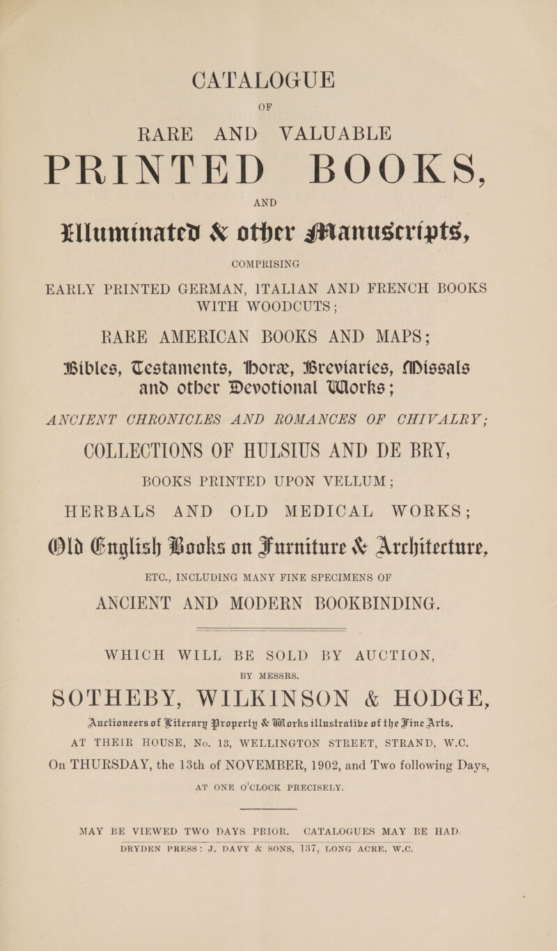 CATALOGUE OF RARE AND VALUABLE PRINTED BOOKS, Lluminatey &amp; other Manuseripts, COMPRISING EARLY PRINTED GERMAN, ITALIAN AND FRENCH BOOKS WITH WOODCUTS ; RARE AMERICAN BOOKS AND MAPS; Bibles, Testaments, thorx, Breviaries, Missals and otber Devotional Works; ANCIENT CHRONICLES AND ROMANCES OF CHIVALRY; COLLECTIONS OF HULSIUS AND DE BRY, BOOKS PRINTED UPON VELLUM; HERBALS AND OLD MEDICAL WORKS; Old English Books on Furniture &amp; Architecture, ETC., INCLUDING MANY FINE SPECIMENS OF ANCIENT AND MODERN BOOKBINDING.   WHICH WILL BE SOLD BY AUCTION, BY MESSRS. SOTHEBY, WILKINSON &amp; HODGE, Auctioneers of Literary Properin &amp; Works illustrative of the Fine Arts, AT THEIR HOUSE, No. 18, WELLINGTON STREET, STRAND, W.C. On THURSDAY, the 13th of NOVEMBER, 1902, and Two following Days, AT ONE O’CLOCK PRECISELY.  MAY BE VIEWED TWO DAYS PRIOR. CATALOGUES MAY BE HAD. DRYDEN PRESS: J. DAVY &amp; SONS, 137, LONG ACRE, W.C.  