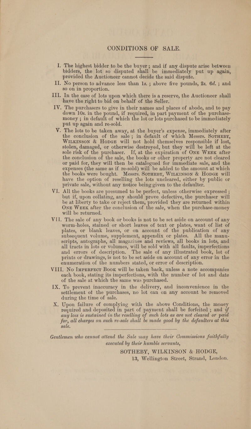 CONDITIONS OF SALE.  bidders, the lot so disputed shall be immediately put up again, provided the Auctioneer cannot decide the said dispute. so on in proportion. have the right to bid on behalf of the Seller. down 10s. in the pound, if required, in part payment of the purchase- money ; in default of which the lot or lots purchased to be immediately put up again and re-sold. the conclusion of the sale; in default of which Messrs. SorHusy, Witkinson &amp; Hopge will not hold themselves responsible if lost, stolen, damaged, or otherwise destroyed, but they will be left at the sole risk of the purchaser. If, at the expiration of ONE WEEK after the conclusion of the sale, the books or other property .are not cleared or paid for, they will then be catalogued for immediate sale, and the expenses (the same as if re-sold) will be added to the amount at which the books were bought. Messrs. Soraepy, WiLKINSON &amp; HopeeE will have the option of reselling the lots uncleared, either by public or private sale, without any notice being given to the defaulter. All the books are presumed to be perfect, unless otherwise expressed ; but if, upon collating, any should prove defective, the purchaser will be at liberty to take or reject them, provided they are returned within ONE WEEK after the conclusion of the sale, when the purchase-money will be returned. worm-holes, stained or short leaves of text or plates, want of list of plates, or blank leaves, or on account of the publication of any subsequent volume, supplement, appendix or plates. All the manu- scripts, autographs, all magazines and reviews, all books in lots, and all tracts in lots or volumes, will be sold with all faults, imperfections and errors of description. The sale of any illustrated book, lot of prints or drawings, is not to be set aside on account of any error in the enumeration of the numbers stated, or error of description. each book, stating its imperfections, with the number of lot and date of the sale at which the same was purchased. settlement of the purchases, no lot can on any account be removed during the time of sale. Upon failure of complying with the above Conditious, the money required and deposited in part of payment shall be forfeited ; and of any loss is sustained in the reselling of such lots as are not cleared or pard for, all charges on such re-sale shall be made good by the defaulters at this sale.  executed by ther humble servants, SOTHEBY, WILKINSON &amp; HODGE, 13, Wellington Street, Strand, London.