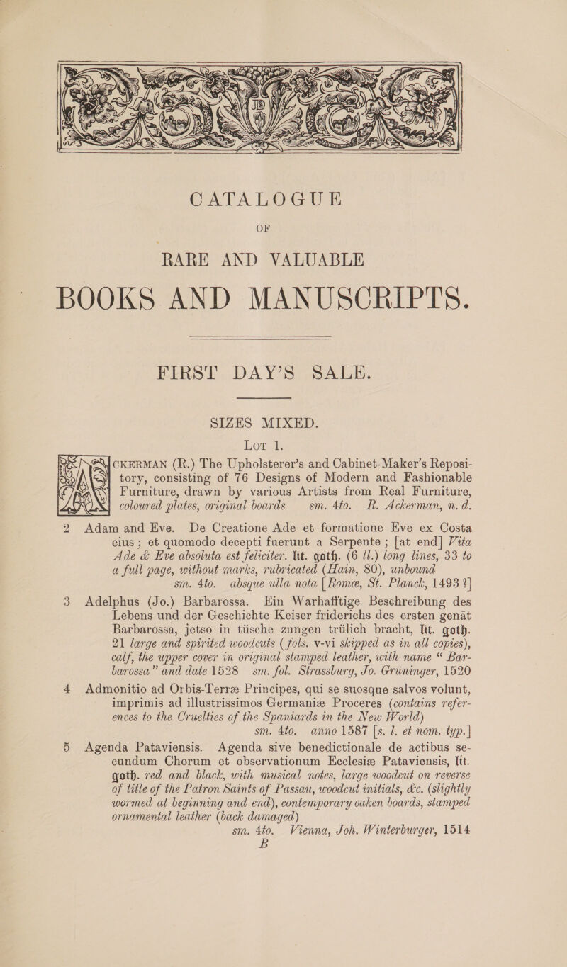   BOOKS AND MANUSCRIPTS.   FIRST DAY’S SALE. SIZES MIXED. Lor 1. &lt;\| CKERMAN (R.) The Upholsterer’s and Cabinet-Maker’s Reposi- tory, consisting of 76 Designs of Modern and Fashionable | Furniture, drawn by various Artists from Real Furniture, | coloured plates, original boards sm. 4to. Rk. Ackerman, n. d.  2 Adam and Eve. De Creatione Ade et formatione Eve ex Costa eius ; et quomodo decepti fuerunt a Serpente ; [at end] Vita Ade &amp; Eve absoluta est feliciter. lit. goth. (6 71.) long lines, 33 to a full page, without marks, rubricated (Hain, 80), unbound sm. 4to. absque ulla nota | Rome, St. Planck, 1493 1] 3 Adelphus (Jo.) Barbarossa. Ein Warhafftige Beschreibung des Lebens und der Geschichte Keiser friderichs des ersten genat Barbarossa, jetso in tiische zungen trtilich bracht, lit. goth. 21 large and spirited woodcuts ( fols. v-vi skipped as in all copies), calf, the upper cover in original stamped leather, with name “ Bar- barossa,” and date 1528 sm. fol. Strassburg, Jo. Griininger, 1520 4 Admonitio ad Orbis-Terre Principes, qui se suosque salvos volunt, imprimis ad illustrissimos Germaniz Proceres (contains refer- ences to the Cruelties of the Spaniards in the New World) sm. 4to. anno 1587 [s. 1. e¢ nom. typ. | 5 Agenda Pataviensis. Agenda sive benedictionale de actibus se- cundum Chorum et observationum Ecclesiz Pataviensis, Itt. goth. red and black, with musical notes, large woodcut on reverse of tatle of the Patron Saints of Passau, woodcut initials, &amp;c. (slightly wormed at beginning and end), contemporary oaken boards, stamped ornamental leather (back damaged) sm. 4to. Vienna, Joh. Winterburger, 1514 B