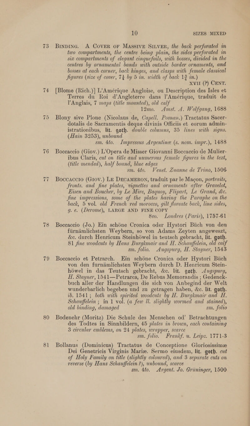 73 75 76 Ut 78 (ey 80 81 10 SIZES MIXED BiInDING. A COVER oF MASSIVE SILVER, the back perforated im two compartments, the centre being plain, the sides perforated im siz compartments of elegant cinqueforls, with bosses, divided in the centres by ornamental bands with outside border ornaments, and bosses at each corner, back hinges, and clasps with female classical jigures (size of cover, 74 by 5 in. width of back 13 in.) XVII (?) CENT. [Blome (Rich.)] L’Amérique Angloise, ou Description des Isles et Terres du Roi d’Angleterre dans l’Amérique, traduit de PAnglais, 7 maps (title mounted), old calf 12mo. Amst. A. Wolfgang, 1688 Blony sive Plone (Nicolaus de, Capell. Posnan.) Tractatus Sacer- dotalis de Sacramentis deque divinis Officiis et eorum admin- istrationibus, lit. goth. double columns, 35 lines with signs. (Hain 3253), unbound sm. 4to. Impressus Argentine (s. nom. wmpr.), 1488 Boceaccio (Giov.) L’Opera de Misser Giovanni Boccaccio de Mulier- ibus Claris, cut on title and numerous female figures in the teat, (title mended), half bound, blue edges sm. 4to. Venet. Zuanne de Trino, 1506 Boccaccio (Giov.) LE DECAMERON, traduit par le Macon, portraits, fronts. and fine plates, vignettes and ornaments after Gravelot, Eisen and Boucher, by Le Mire, Baquoy, Flipart, Le Grand, dc. fine impressions, some of the plates having the Paraphe on the back, 5 vol. old French red morocco, gilt floreate back, line sides, g. @. (Derome), LARGE AND FINE COPY 8vo. Londres (Paris), 1757-61 Boccaccio (Jo.) Ein schéne Cronica oder Hystori Biich von den firnimlichsten Weybern, so von Adams Zeyten angeweszt, &amp;c. durch Henricum Steinhowel in teutsch gebracht, [tt. goth. 81 fine woodcuts by Hans Burgkmair and H. Schauffelein, old calf sm. folio. Augspurg, H. Stayner, 1543 Boceaccio et Petrarch. Ein schéne Cronica oder Hystori Biich von den furnéimlichsten Weybern durch D. Henricum Stein- héwel in das Teutsch gebracht, &amp;c. Itt. goth. &lt;Augspurg, H. Stayner, 1541—Petrarca, De Rebus Memorandis ; Gedenck- buch aller der Handlungen die sich von Anbegind der Welt wunderbarlich begeben und zu getragen haben, Wc. lit. goth. 1b. 15413; both with spirited woodcuts by H. Burgkmair and H. Schauffelen ; in 1 vol. (a few Il. slightly wormed and stained), old binding, damaged sm. folio Bodenehr (Moritz) Die Schule des Menschen od’ Betrachtungen des Todtes in Sinnbildern, 45 plates in brown, each containing 3 circular emblems, on 24 plates, wrapper, scarce sm. folio. Frankf. u. Lewz. 1771-3 Bollanus (Dominicus) Tractatus de Conceptione Gloriosissime Dei Genetricis Virginis Mariz. Sermo eiusdem, lit. goth. cut of Holy Family on title (slightly coloured), and 3 separate cuts on reverse (by Hans Schauffelein ?), unbound, scarce sm. 4to. Argent. Jo. Griininger, 1500