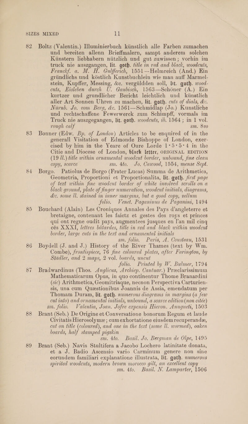 83 84 85 86 87 88 89 und bereiten allenn Brieffmalern, sampt anderem solchen Kiinstern liebhabern niitzlich und gut zuwissen; vorhin im truck nie auszgangen, Itt. goth. title an red and black, woodcuts, Franckf. a. M. H. Gulfferich, 1551—-Helmreich (And.) Hin egriindlichs und késtlich Kunstbuchlein wie man auff Marmel- stein, Kupffer, Messing, &amp;c. vergiildden soll, lit. goth. wood- cuts, Hisleben durch U. Gaubisch, 1563—Schoner (A.) Ein kurtzer und grundlicher Bericht leichtlich und_ kiinstlich aller Art Sonnen Uhren zu machen, ltt. goth. cuts of dials, dc. Niirnb. Jo. vom Berg, &amp;c. 1561—Schmidlap (Jo.) Kunstliche und rechtschaffene Fewerwerck zum Schimpff, vormals im Truck nie auszgegangen, Itt. goth. woodcuts, 1b. 1564 ; in 1 vol. rough calf sm. 8vo0 Bonner (Edw. Bp. of London) Articles to be enquired of in the generall Visitation of Edmonde Bishoppe of London, exer- cised by him in the Yeare of Oure Lorde 1°*5*5-*4 in the Citie and Diocese of London, black letter, ORIGINAL EDITION (19 U1.) title within ornamental woodcut border, unbound, fine clean copy, scarce sm. 4to. Jo. Cawood, 1554, mense Sept. Borgo. Patiolus de Borgo (Frater Lucas) Summa de Arithmetica, Geometria, Proportioni et Proportionalita, ltt. goth. first page of text within fine woodcut border of white involved scrolls on a black ground, plate of finger numeration, woodcut initials, diagrams, &amp;e. some ll. stained in inner margins, but a good copy, vellum folio. Venet. Paganinus de Paganns, 1494 Bouchard (Alain) Les Croniques Annales des Pays d’angleterre et bretaigne, contenant les faictz et gestes des roys et princes qui ont regne oudit pays, augmentees jusques en l’an mil cing cés XX XI, lettres batardes, title in red and black within woodcut border, large cuts in the text and ornamental initials sm. folio. Paris, A. Cousteau, 1531 Boydell (J. and J.) History of the River Thames (text by Wm. Combe), frontispiece, 76 fine coloured plates, after Farington, by Stadler, and 2 maps, 2 vol. boards, uncut folio. Printed by W. Bulmer, 1794 Bradwardinus (Thos. Anglicus, Archiep. Cantuar.) Preclarissimum Mathematicarum Opus, in quo continentur Thome Branardini (sic) Arithmetica, Geomitriaque, necnon Perspectiva Carturien- sis, una cum Queestionibus Joannis de Assia, emendatum per Thomam Duram, ltt. goth. numerous diagrams in margins (a few cut into) and ornamental initials, unbound, a scarce edition(non citée) sm. folio. Valentia, Joan. Jofre expensis Hieron. Anuguett, 1503 Brant (Seb.) De Origine et Conversatione bonorum Regum et laude Civitatis Hierosolyme ; cum exhortatione eiusdem recuperande, cut on title (coloured), and one in the teat (some ll. wormed), oaken boards, half stamped pigskin sm. 4to. Basil. Jo. Bergman de Olpe, 1495 Brant (Seb.) Navis Stultifera a Jacobo Lochero latinitate donata, et a J. Badio Ascensio vario Carminum genere non sine eorundem familiari explanatione illustrata, Itt. goth. numerous spirited woodcuts, modern brown morocco gilt, an excellent copy sm. 4to. Basil. N. Lamparter, 1506