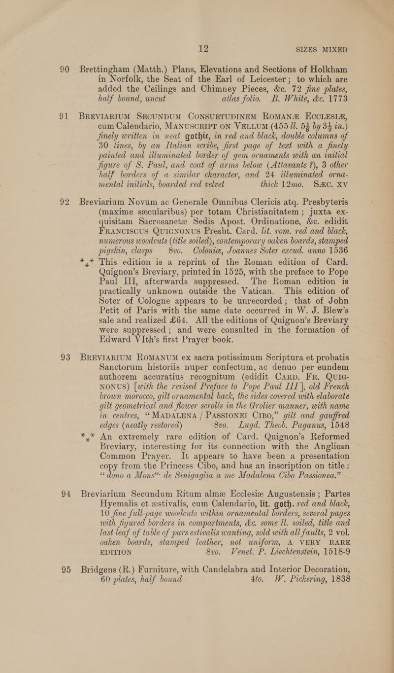 90 91 93 94 95 12 SIZES MIXED Brettingham (Matth.) Plans, Elevations and Sections of Holkham in Norfolk, the Seat of the Earl of Leicester; to which are added the Ceilings and Chimney Pieces, &amp;c. 72 fine plates, half bound, uncut atlas folio. B. White, dc. 1773 BREVIARIUM SECUNDUM CONSUETUDINEM ROMAN ECCLESIA, cum Calendario, MANUSCRIPT ON VELLUM (455 Jl. 52 by 34 1.) jinely written in neat gathte, on red and black, double columns of 30 lines, by an Italian scribe, first page of teat with a finely painted and illuminated border of gem ornaments with an initial figure of S. Paul, and coat of arms below (Attavante ?), 3 other half borders of a similar character, and 24 illuminated orna- mental initials, boarded red velvet thick 12mo. SC. XV Breviarium Novum ac Generale Omnibus Clericis atq. Presbyteris (maxime seecularibus) per totam Christianitatem ; juxta ex- quisitam Sacrosanctee Sedis Apost. Ordinatione, &amp;c. edidit FRANCISCUS QUIGNONUS Presbt. Card. lit. rom. red and black, numerous woodcuts (title soiled), contemporary ouken boards, stamped pigskin, clasps — 8vo. Colonie, Joannes Soter excud. anno 1536 *.* This edition is a reprint of the Roman edition of Card. Quignon’s Breviary, printed in 1525, with the preface to Pope Paul III, afterwards suppressed. The Roman edition is practically unknown outside the Vatican. This edition of Soter of Cologne appears to be unrecorded; that of John Petit of Paris with the same date occurred in W. J. Blew’s sale and realized £64. All the editions of Quignon’s Breviary were suppressed ; and were consulted in the formation of Edward VIth’s first Prayer book. BREVIARIUM ROMANUM ex sacra potissimum Scriptura et probatis Sanctorum historiis nuper confectum, ac denuo per eundem authorem accuratius recognitum (edidit CARD. FR. QUIG- NONUS) [with the revised Preface to Pope Paul III}, old French brown morocco, gilt ornamental back, the sides covered with elaborate gilt geometrical and flower scrolls in the Grolier manner, with name im centres, ‘‘ MADALENA / PASSIONEI CrBo,” gilé and gauffred edges (neatly restored) 8vo. Lugd. Theob. Paganus, 1548 An extremely rare edition of Card. Quignon’s Reformed Breviary, interesting for its connection with the Anglican Common Prayer. It appears to have been a presentation copy from the Princess Cibo, and has an inscription on title: “dono a Mons” de Sinigaglia a me Madalena Cibo Passionea.” Breviarium Secundum Ritum alme Eeclesie Augustensis ; Partes Hyemalis et estivalis, cum Calendario, Itt. goth. red and black, 10 fine full-page woodcuts within ornamental borders, several pages with figured borders in compartments, de. some Il. soiled, title and last leaf of table of pars estwalts wanting, sold with all faults, 2 vol. oaken boards, stamped leather, not uniform, A VERY RARE EDITION 8vo. Venet. P. Liechtenstein, 1518-9 Bridgens (R.) Furniture, with Candelabra and Interior Decoration, 60 plates, half bound 4to. W. Pickering, 1838
