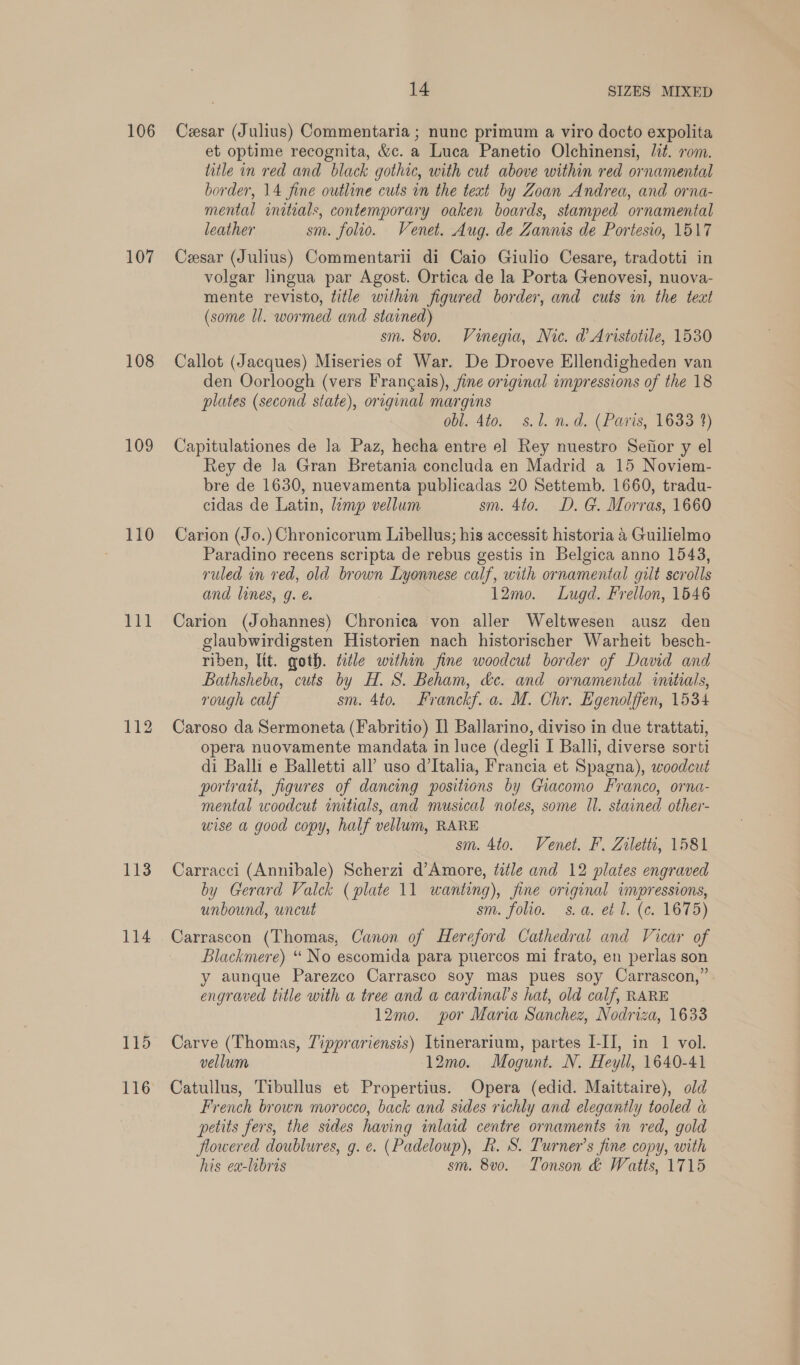 106 107 108 109 110 Ti 112 113 114 14 SIZES MIXED Cesar (Julius) Commentaria ; nunc primum a viro docto expolita et optime recognita, &amp;c. a Luca Panetio Olchinensi, Jit. rom. litle in red and black gothic, with cut above within red ornamental border, 14 fine outline cuts in the teat by Zoan Andrea, and orna- mental initials, contemporary oaken boards, stamped ornamental leather sm. folio. Venet. Aug. de Zannis de Portesio, 1517 Cesar (Julius) Commentarii di Caio Giulio Cesare, tradotti in volgar lingua par Agost. Ortica de la Porta Genovesi, nuova- mente revisto, title within figured border, and cuts in the text (some ll. wormed and stained) sm. 8v0. Vinegia, Nic. d Aristotile, 1530 Callot (Jacques) Miseries of War. De Droeve Ellendigheden van den Oorloogh (vers Frangais), fine original impressions of the 18 plates (second state), original margins obl. 4to. s.l. n.d. (Paris, 1633 2) Capitulationes de la Paz, hecha entre el Rey nuestro Sefior y el Rey de Ja Gran Bretania concluda en Madrid a 15 Noviem- bre de 1630, nuevamenta publicadas 20 Settemb. 1660, tradu- cidas de Latin, limp vellum sm. 4to. D. G. Morras, 1660 Carion (Jo.) Chronicorum Libellus; his accessit historia 4 Guilielmo Paradino recens scripta de rebus gestis in Belgica anno 1543, ruled in red, old brown Lyonnese calf, with ornamental gilt scrolls and lines, g. &amp; 12mo. Lugd. Frellon, 1546 Carion (Johannes) Chronica von aller Weltwesen ausz den glaubwirdigsten Historien nach historischer Warheit besch- riben, lit. goth. title within fine woodcut border of David and Bathsheba, cuts by H. S. Beham, de. and ornamental initials, rough calf sm. 4to. Franckf. a. M. Chr. Egenolffen, 1534 Caroso da Sermoneta (Fabritio) Il Ballarino, diviso in due trattati, opera nuovamente mandata in luce (degli I Balli, diverse sorti di Balli e Balletti all uso d'Italia, Francia et Spagna), woodcut portrait, figures of dancing positions by Giacomo Franco, orna- mental woodcut initials, and musical notes, some ll. stained other- wise a good copy, half vellum, RARE sm. 4to. Venet. F. Ziletti, 1581 Carracci (Annibale) Scherzi d’Amore, title and 12 plates engraved by Gerard Valck (plate 11 wanting), fine original impressions, unbound, uncut sm. folio. _s. a. et J. (c. 1675) Carrascon (Thomas, Canon of Hereford Cathedral and Vicar of Blackmere) “‘ No escomida para puercos mi frato, en perlas son y aunque Parezco Carrasco soy mas pues soy Carrascon,” engraved title with a tree and a cardinal’s hat, old calf, RARE 12mo. por Maria Sanchez, Nodriza, 1633 Carve (Thomas, 7ipprariensis) Itinerarium, partes I-II, in 1 vol. vellum 12mo. Mogunt. N. Heyll, 1640-41 Catullus, Tibullus et Propertius. Opera (edid. Maittaire), old French brown morocco, back and sides richly and elegantly tooled a petits fers, the sides having inlaid centre ornaments in red, gold flowered doublures, g. e. (Padeloup), R. S. Turner’s fine copy, with his ea-libris sm. 8vo. Tonson &amp; Watts, 1715