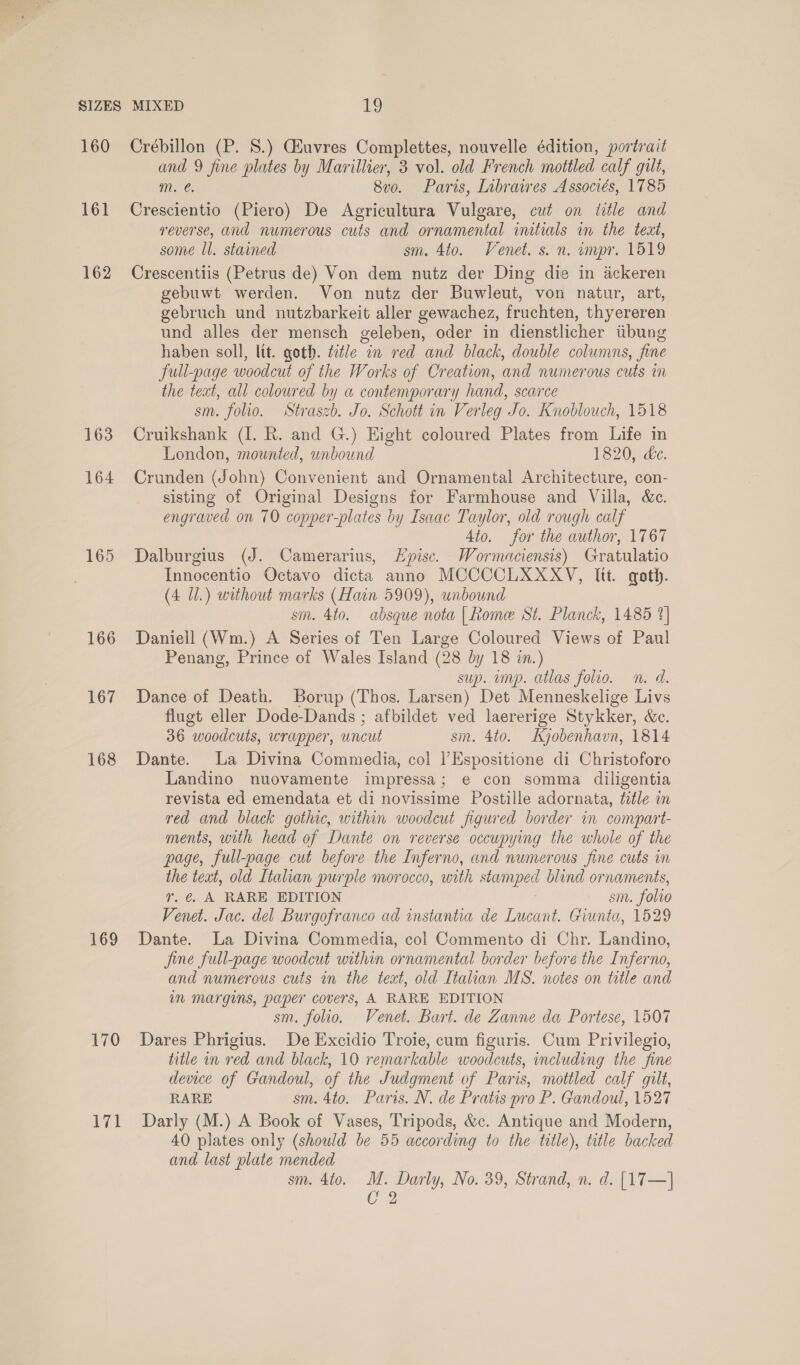 160 161 162 163 164 165 166 167 168 169 170 Crébillon (P. 8.) CEuvres Complettes, nouvelle édition, portrait and 9 fine plates by Marillier, 3 vol. old French mottled calf gilt, mM. €. 8vo. Paris, Libraires Associés, 1785 Crescientio (Piero) De Agricultura Vulgare, cut on title and reverse, and numerous cuts and ornamental initials in the text, some Il. stained sm. 4to. Venet. s. n. ompr. 1519 Crescentiis (Petrus de) Von dem nutz der Ding die in ackeren gebuwt werden. Von nutz der Buwleut, von natur, art, gebruch und nutzbarkeit aller gewachez, fruchten, thyereren und alles der mensch geleben, oder in dienstlicher tibung haben soll, lit. goth. title in red and black, double columns, fine full-page woodcut of the Works of Creation, and numerous cuts i the text, all coloured by a contemporary hand, scarce sm. folio. Straszb. Jo. Schott in Verleg Jo. Knoblouch, 1518 Cruikshank (I. R. and G.) Eight coloured Plates from Life in London, mounted, unbound 1820, &amp;c. Crunden (John) Convenient and Ornamental Architecture, con- sisting of Original Designs for Farmhouse and Villa, &amp;c. engraved on 70 copper-plates by Isaac Taylor, old rough calf Ato. for the author, 1767 Dalburgius (J. Camerarius, Lpisc. Wormaciensis) Gratulatio Innocentio Octavo dicta anno MCCOCLXXXYV, Itt. goth. (4 Ul.) without marks (Hain 5909), unbound sm. 4to. absque nota [Rome St. Planck, 1485 %] Daniell (Wm.) A Series of Ten Large Coloured Views of Paul Penang, Prince of Wales Island (28 by 18 in.) sup. imp. atlas folio. n. d. Dance of Death. Borup (Thos. Larsen) Det Menneskelige Livs flugt eller Dode-Dands ; afbildet ved laererige Stykker, &amp;c. 36 woodcuts, wrapper, uncut sm. 4to. Kyjobenhavn, 1814 Dante. La Divina Commedia, col l’Espositione di Christoforo Landino nuovamente impressa; e con somma diligentia revista ed emendata et di novissime Postille adornata, title in red and black gothic, within woodcut figured border in compart- ments, with head of Dante on reverse occupying the whole of the page, full-page cut before the Inferno, and numerous fine cuts in the text, old Italian purple morocco, with EG blind ornaments, 7. @. A RARE EDITION sm. folio Venet. Jac. del Burgofranco ad instantia de Lucant. Giunta, 1529 Dante. La Divina Commedia, col Commento di Chr. Landino, jine full-page woodcut within ornamental border before the Inferno, and numerous cuts in the text, old Italian MS. notes on title and im margins, paper covers, A RARE EDITION sm. folio. Venet. Bart. de Zanne da Portese, 1507 Dares Phrigius. De Excidio Troie, cum figuris. Cum Privilegio, title in red and black, 10 remarkable woodcuts, including the fine device of Gandoul, of the Judgment of Paris, mottled calf gilt, RARE sm. 4to. Paris. N. de Pratis pro P. Gandoul, 1527 Darly (M.) A Book of Vases, Tripods, &amp;c. Antique and Modern, 40 plates only (should be 55 according to the title), title backed and last plate mended sm. Ato. ‘ei Darly, No. 39, Strand, n. d. [17—] 2