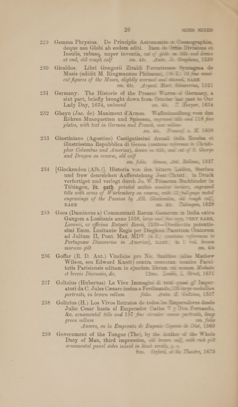 234 bo oo Or 236 26 SIZES MIXED Gemma Phrysius. De Principiis Astronomiees: Josmographie, deque usu Globi ab eodem editi. Item de Its: Divisione et Insulis, rebusq. nuper inventis, cut of globe om lite and demez at end, old rough calf sm. 4to. Auta. Tho. apheus, L530 Giraldus. Libri Gregorii Ziraldi Ferrariesess Syntagma de Musis (edidit M. Ringmannus Philesiws), (16/Z) 10 fine wood- cut figures of the Muses, slightly wormed antl sttaned, BABE sm. 4to. Argent. Mori. Witurerrus, 1321 Germany. The Historie of the Present Warrs:of Germany, a sixt part, briefly brought down from Octoiser asi past to Our Lady Day, 1634, unbound sm. 4éo. I” Harper, 1634 Gheyn (Jac. de) Maniment d’Armes. Waftentizan den Réhren Muszquetten und Spiessen, engraved ‘ite ond LLS fine plates, with text in German and French, mew welt sm. 4io. Fronofs a. MC 1609 Giustiniano (Agostino) Castigatissimi Ammaii dtéla Heeelsa et illustrissima Repubblica di Genoa (contamsrr¢erence: to Chrrsto- pher Columbus and America), device on titic, cami ced: of F George and Dragen on reverse, old calf sm. folio. Genou, Hi: Beilono, 1337 [Glockendon (Alb.)}. Historia von den bitten Lexien, Sterbem und frew denreichen-Aufferstehung Jesu Dirrstt; im Druck vertfertiget und verlegt durch Jo. W. Priseeom Buchbinder in Tiibingen, lit. goth. printed within woodcu’ \orders, engraved title with arms of Wiirtemberg on reverse, with 22 full-page metal engravings of the Passion by Alb. Glockeniio. td: rough calf, RARE sm. 4ic. Tibingen, 1629 Goes (Damianus a) Commentarii Rerum Gestarmm im India extra Gangem a Lusitanis anno 1538, large ani! Fueccopy, VERY BABE, Lovanti, ex officina Ruigeri Rescii, 1539—DOiecientia potentis- simi Emm. Lusitanie Regis per Dieghum xestum Oratorent ad Julium II, Pont. Max. MDV. (4 //.) (coidams: references to Portuguese Discoveries in America), RARE. tw L vol. brown morocco gilt sm. 470 Goffar (R. D. Ant.) Vindicie pro Nic. Smiitiees (alias Mathew Wilson, seu Edward Knott) contra censuram nomine Faeul- tatis Parisiensis editam in ejusdem liprum cat nomen Modest et brevio Diseussio, &amp;e. 1200. Leddi:. L. Street, 1ES1 Goltzius (Hubertus) Le Vive Immagini di stattti quasi g? Imper- atori da C. Jules Cesare insina a Ferdimantie large medaliion portraits, in brown vellum folio. Auta. B. Goitzius, 55ST Goltzius (H.) Los Vivos Retratos de todas iss Tinperadores desde Julio Cesar hasta el Emperador Caries Vy Dom Fernando, &amp;c. ornamental title and 157 jine circular -comeor portratis, emp green vellum sm. folaa Anvers, en la Emprenta de Eugenio Ogenie de Dist, 1560 Government of the Tongue (The), by the Autor of the Whole Duty of Man, third impression, old trou caaf; woth rik gilt ornamental panel sides inlaid in black serolis.oo.e 8v0. Oxfori, aaithier Theatre, L6TS  