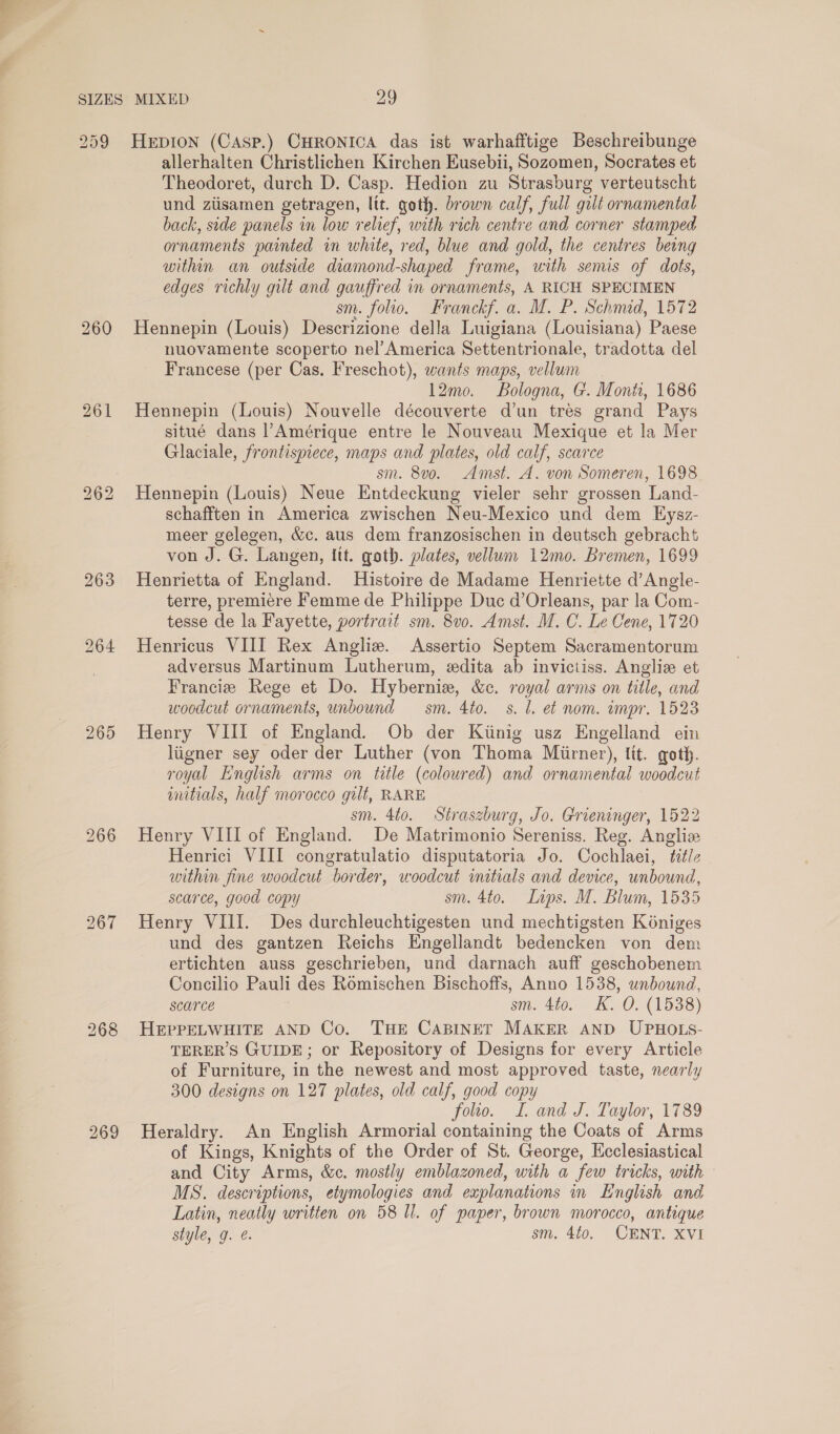 265 266 269 allerhalten Christlichen Kirchen Eusebii, Sozomen, Socrates et Theodoret, durch D. Casp. Hedion zu Strasburg verteutscht und ziisamen getragen, lit. goth. brown calf, full gilt ornamental back, side panels in low relief, with rich centre and corner stamped ornaments painted in white, red, blue and gold, the centres being within an outside diamond-shaped frame, with semis of dots, edges richly gilt and gauffred in ornaments, A RICH SPECIMEN sm. folio. Franckf. a. M. P. Schmid, 1572 Hennepin (Louis) Descrizione della Luigiana (Louisiana) Paese nuovamente scoperto nel’America Settentrionale, tradotta del Francese (per Cas. Freschot), wants maps, vellum 12mo. Bologna, G. Monh, 1686 Hennepin (Louis) Nouvelle découverte d’un trés grand Pays situé dans l’Amérique entre le Nouveau Mexique et la Mer Glaciale, frontispiece, maps and plates, old calf, scarce sm. 8vo. Amst. A. von Someren, 1698 Hennepin (Louis) Neue Entdeckung vieler sehr grossen Land- schafften in America zwischen Neu-Mexico und dem Eysz- meer gelegen, &amp;c. aus dem franzosischen in deutsch gebracht von J. G. Langen, Itt. goth. plates, vellum 12mo. Bremen, 1699 Henrietta of England. Histoire de Madame Henriette d’Angle- terre, premiere Femme de Philippe Duc d’Orleans, par la Com- tesse de la Fayette, portrait sm. 8v0. Amst. M. C. Le Cene, 1720 Henricus VIII Rex Angliz. Assertio Septem Sacramentorum adversus Martinum Lutherum, edita ab invictiss. Anglie et Francis Rege et Do. Hybernie, &amp;c. royal arms on title, and woodcut ornaments, unbound sm. 4to. s. l. et nom. impr. 1523 Henry VIII of England. Ob der Kiinig usz Engelland ein liigner sey oder der Luther (von Thoma Miirner), lit. goth. royal English arms on title (coloured) and ornamental woodcut wmitials, half morocco gilt, RARE sm. 4to. Straszburg, Jo. Grieninger, 1522 Henry VIII of England. De Matrimonio Sereniss. Reg. Angliz Henrici VIII congratulatio disputatoria Jo. Cochlaei, title within fine woodcut border, woodcut initials and device, unbound, scarce, good copy sm. 4to. Laps. M. Blum, 1535 Henry VIII. Des durchleuchtigesten und mechtigsten Koniges und des gantzen Reichs Engellandt bedencken von dem ertichten auss geschrieben, und darnach auff geschobenem Concilio Pauli des Rémischen Bischoffs, Anno 1538, unbound, scarce sm. 4to. K. O. (1538) HEPPELWHITE AND Co. THE CABINET MAKER AND UPHOLS- TERER’S GUIDE; or Repository of Designs for every Article of Furniture, in the newest and most approved taste, nearly 300 designs on 127 plates, old calf, good copy folio. I. and J. Taylor, 1789 Heraldry. An English Armorial containing the Coats of Arms of Kings, Knights of the Order of St. George, Hcclesiastical and City Arms, &amp;c. mostly emblazoned, with a few tricks, with — MS. descriptions, etymologies and explanations in English and Latin, neatly written on 58 Ul. of paper, brown morocco, antique style, g. @. sm. 4t0. CENT. XVI