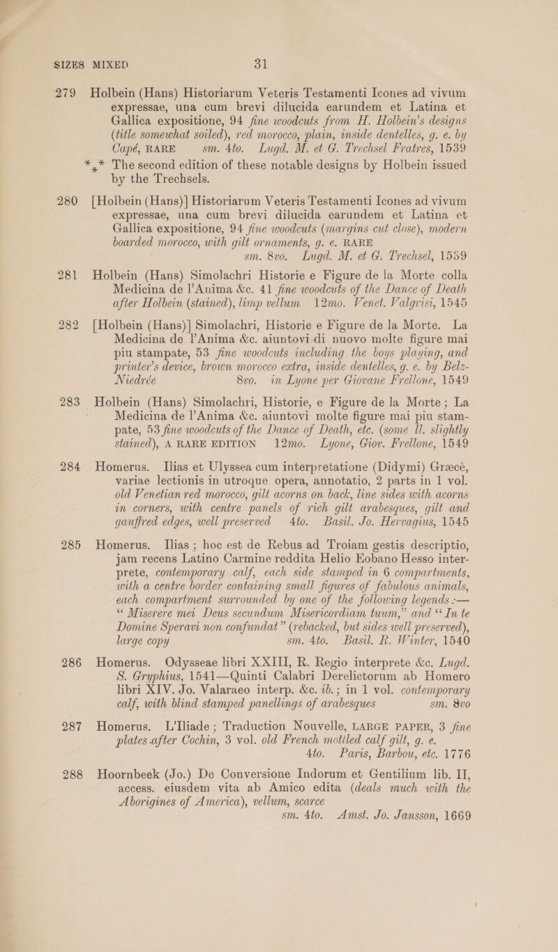 SIZES MIXED on 279 Holbein (Hans) Historiarum Veteris Testamenti Icones ad vivum expressae, una cum brevi dilucida earundem et Latina et Gallica expositione, 94 fine woodcuts from H. Holbein’s designs (tetle somewhat soiled), red morocco, plain, inside dentelles, g. e. by Capé, RARE sm. 4to. Lugd. M. et G. Trechsel Fratres, 1539 *,* The second edition of these notable designs by Holbein issued by the Trechsels. 280 [Holbein (Hans)] Historiarum Veteris Testamenti [cones ad vivum expressae, una cum brevi dilucida earundem et Latina et Gallica expositione, 94 fine woodcuts (margins cut close), modern boarded morocco, with gilt ornaments, g. ¢. RARE sm. 8vo. Lugd. M. e G. Trechsel, 1559 281 Holbein (Hans) Simolachri Historie e Figure de la Morte colla Medicina de l’Anima &amp;c. 41 fine woodcuts of the Dance of Death after Holbein (stained), limp vellum 12mo. Venet. Valgrisi, 1545 282 [Holbein (Hans)] Simolachri, Historie e Figure de la Morte. La Medicina de Anima &amp;c. aiuntovi di nuovo molte figure mai piu stampate, 53 fine woodcuts including the boys playing, and printers device, brown morocco extra, inside dentelles, g. e. by Belz- Niedrée 8vo. im Lyone per Giovane Frellone, 1549 283 Holbein (Hans) Simolachri, Historie, e Figure de la Morte; La | Medicina de Anima &amp;c. aiuntovi molte figure mai piu stam- pate, 53 fine woodcuts of the Dance of Death, etc. (some Ul. slightly stained), A RARE EDITION 12mo. Lyone, Gov. Frellone, 1549 284 Homerus. Ilias et Ulyssea cum interpretatione (Didymi) Greece, variae lectionis in utroque opera, annotatio, 2 parts in 1 vol. old Venetian red morocco, gilt acorns on back, line sides with acorns in corners, with centre panels of rich gilt arabesques, gut and gauffred edges, well preserved 4to. Basil. Jo. Hervagius, 1545 285 Homerus. Ilias; hoc est de Rebus ad Troiam gestis descriptio, jam recens Latino Carmine reddita Helio Eobano Hesso inter- prete, contemporary calf, each side stamped in 6 compartments, with a centre border containing small figures of fabulous animals, each compartment surrounded by one of the following legends :— “« Miserere met Deus secundum Misericordiam tuum,” and ‘ In te Domine Speravi non confundat” (rebacked, but sides well preserved), large copy sm. 4to. Basil. R. Winter, 1540 286 Homerus. Odysseae libri XXIII, R. Regio interprete &amp;c. Lugd. S. Gryphius, 1541—Quinti Calabri Derelictorum ab Homero libri XIV. Jo. Valaraeo interp. &amp;c. 7b.; in 1 vol. contemporary calf, with blind stamped panellings of arabesques sm. 8vo0 287 Homerus. L’liade; Traduction Nouvelle, LARGE PAPER, 3 /ine plates after Cochin, 3 vol. old French motiled calf gilt, g. e. 4to. Paris, Barbou, etc. 1776 288 Hoornbeek (Jo.) De Conversione Indorum et Gentilium lib. II, access. elusdem vita ab Amico edita (deals much with the Aborigines of America), vellum, scarce sm. 4to. Amst. Jo. Jansson, 1669