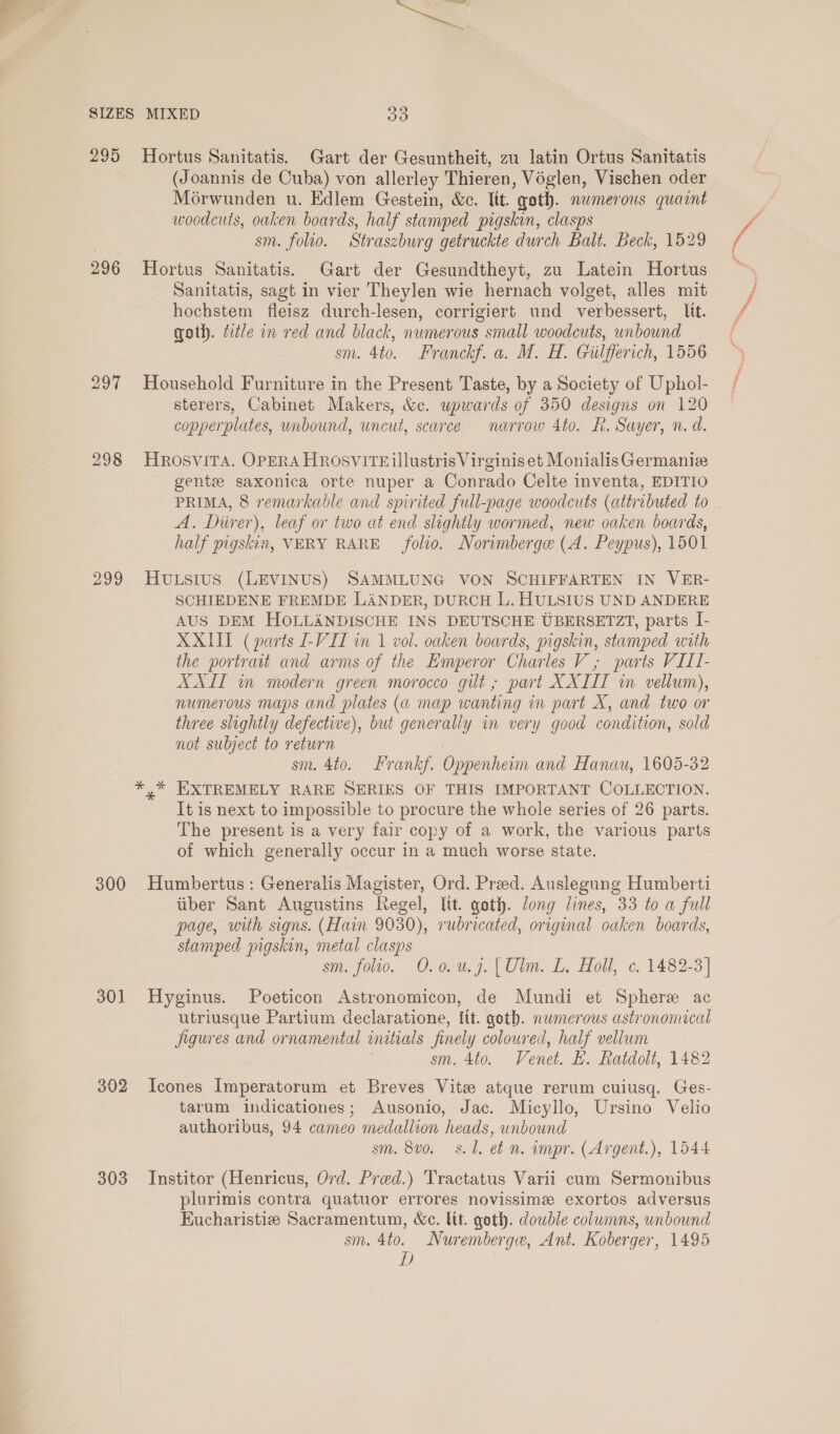 295 296 297 298 299 300 301 302 303 Hortus Sanitatis. Gart der Gesuntheit, zu latin Ortus Sanitatis (Joannis de Cuba) von allerley Thieren, Voglen, Vischen oder Morwunden u. Edlem Gestein, &amp;. lit. goth. numerous quaint woodcuts, oaken boards, half stamped pigskin, clasps sm. folio. Straszburg getruckte durch Balt. Beck, 1529 Hortus Sanitatis. Gart der Gesundtheyt, zu Latein Hortus Sanitatis, sagt in vier Theylen wie hernach volget, alles mit hochstem fleisz durch-lesen, corrigiert und verbessert, lit. goth. tle in red and black, numerous small woodcuts, unbound sm. 4to. Franckf. a. M. H. Guilfferich, 1556 Household Furniture in the Present Taste, by a Society of Uphol- sterers, Cabinet Makers, &amp;c. upwards of 350 designs on 120 copperplates, unbound, uncut, scarce narrow 4to. RK. Sayer, n. d. Hrosvita. OPERA HROSVITEillustris Virginis et Monialis Germanie gente saxonica orte nuper a Conrado Celte inventa, EDITIO PRIMA, 8 remarkable and spirited full-page woodcuts (attributed to A. Diirer), leaf or two at end slightly wormed, new oaken boards, half pigskin, VERY RARE folio. Norimberge (A. Peypus), 1501 Hutsius (LEVINUS) SAMMLUNG VON SCHIFFARTEN IN VER- SCHIEDENE FREMDE LANDER, DURCH L. HULSIUS UND ANDERE AUS DEM HOLLANDISCHE INS DEUTSCHE UBERSETZT, parts I- XXIII (parts 1-VII in 1 vol. oaken boards, pigskin, stamped with the portrait and arms of the Emperor Charles V , parts VIII- (ALI in modern green morocco gilt, part XXIII wm vellum), numerous maps and plates (a map wanting in part X, and two or three slightly defective), but generally in very good condition, sold not subject to return | sm. 4to. Frankf. Oppenheim and Hanau, 1605-32 ,* EXTREMELY RARE SERIES OF THIS IMPORTANT COLLECTION. It is next to impossible to procure the whole series of 26 parts. The present is a very fair copy of a work, the various parts of which generally occur in a much worse state. Humbertus : Generalis Magister, Ord. Preed. Auslegung Humberti iiber Sant Augustins Regel, lit. goth. long lines, 33 to a full page, with signs. (Hain 9030), rubricated, original oaken boards, stamped pigskin, metal clasps sm. folio. O.0.u.j. | Ulm. L. Holl, c. 1482-3] Hyginus. Poeticon Astronomicon, de Mundi et Sphere ac utriusque Partium declaratione, Itt. goth. nwmerous astronomical Jigures and ornamental initials finely coloured, half vellum sm. 4to. Venet. E. Ratdolt, 1482 Icones Imperatorum et Breves Vite atque rerum cuiusq. Ges- tarum indicationes; Ausonio, Jac. Micyllo, Ursino Velio authoribus, 94 cameo medallion heads, unbound sm. 8v0. 8.1. et n. impr. (Argent.), 1544 Institor (Henricus, Ord. Pred.) 'Tractatus Varii cum Sermonibus plurimis contra quatuor errores novissime exortos adversus Eucharistiz Sacramentum, We. lit. goth. double columns, unbound sm. 4to. Nuremberge, Ant. Koberger, 1495 D