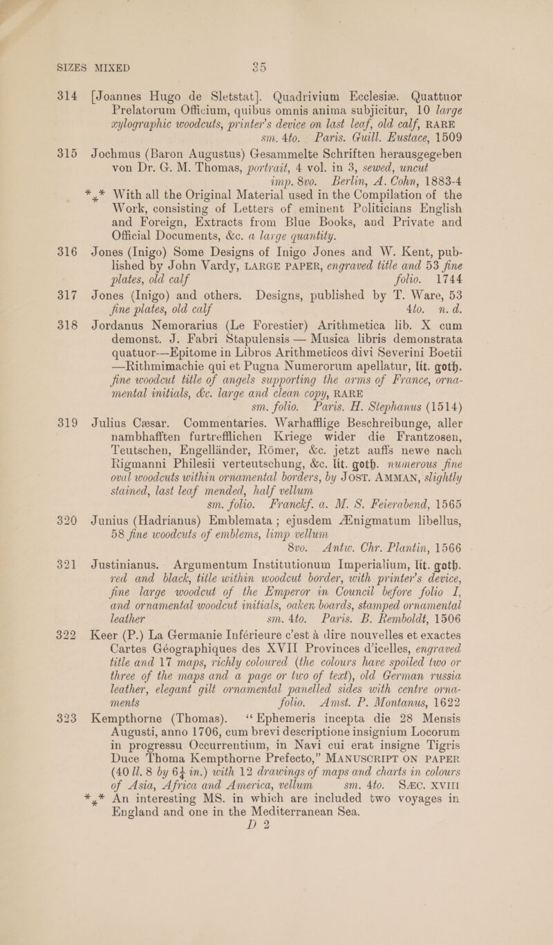 314 315 316 317 318 319 322 [Joannes Hugo de Sletstat]. Quadrivium LHcclesize. Quattuor Prelatorum Officium, quibus omnis anima subjicitur, 10 large aylographic woodcuts, printer’s device on last leaf, old calf, RARE sm. 4to. Paris. Guill. Eustace, 1509 Jochmus (Baron Augustus) Gesammelte Schriften herausgegeben von Dr. G. M. Thomas, portrait, 4 vol. in 3, sewed, uncut imp. 8vo. Berlin, A. Cohn, 1883-4 Work, consisting of Letters of eminent Politicians English and Foreign, Extracts from Blue Books, and Private and Official Documents, &amp;c. a large quantity. Jones (Inigo) Some Designs of Inigo Jones and W. Kent, pub- lished by John Vardy, LARGE PAPER, engraved title and 53 fine plates, old calf folio. 1744 Jones (Inigo) and others. Designs, published by T. Ware, 53 jine plates, old calf 4to. n.d. Jordanus Nemorarius (Le Forestier) Arithmetica lib. X cum demonst. J. Fabri Stapulensis — Musica libris demonstrata quatuor-—Epitome in Libros Arithmeticos divi Severini Boetii —Rithmimachie qui et Pugna Numerorum apellatur, ltt. goth. fine woodcut title of angels supporting the arms of France, orna- mental imtials, dc. large and clean copy, RARE sm. folio. Paris. H. Stephanus (1514) Julius Cesar. Commentaries. Warhafilige Beschreibunge, aller nambhafften furtrefflichen Kriege wider die Frantzosen, Teutschen, Engellander, Romer, &amp;c. jetzt auffs newe nach Rigmanni Philesii verteutschung, We. lit. goth. numerous fine oval woodcuts within ornamental borders, by JOST. AMMAN, slightly _ stained, last leaf mended, half vellum sm. folio. Franckf. a. M. S. Feierabend, 1565 Junius (Hadrianus) Emblemata ; ejusdem Atnigmatum libellus, 58 fine woodcuts of emblems, limp vellum 8v0. &lt;Antw. Chr. Plantin, 1566 - Justinianus. Argumentum Institutionum Imperialium, lit. goth. red and black, title within woodcut border, with printer’s device, fine large woodcut of the Emperor in Council before folio TI, and ornamental woodcut initials, oaken boards, stamped ornamental leather sm. 4to. Paris. B. Remboldt, 1506 Keer (P.) La Germanie Inférieure c’est 4 dire nouvelles et exactes Cartes Géographiques des XVII Provinces dicelles, engraved title and 17 maps, richly coloured (the colours have spoiled two or three of the maps and a page or two of text), old German russia leather, elegant gilt ornamental panelled sides with centre orna- ments folio. Amst. P. Montanus, 1622 Kempthorne (Thomas). ‘‘Ephemeris incepta die 28 Mensis Augusti, anno 1706, cum brevi descriptione insignium Locorum in progressu Occurrentium, in Navi cui erat insigne Tigris Duce Thoma Kempthorne Prefecto,” MANUSCRIPT ON PAPER (40 1. 8 by 62 in.) with 12 drawings of maps and charts in colours of Asia, Africa and America, vellum sm. 4to. SAC. XVIII England and one in the Mediterranean Sea. ”») ad