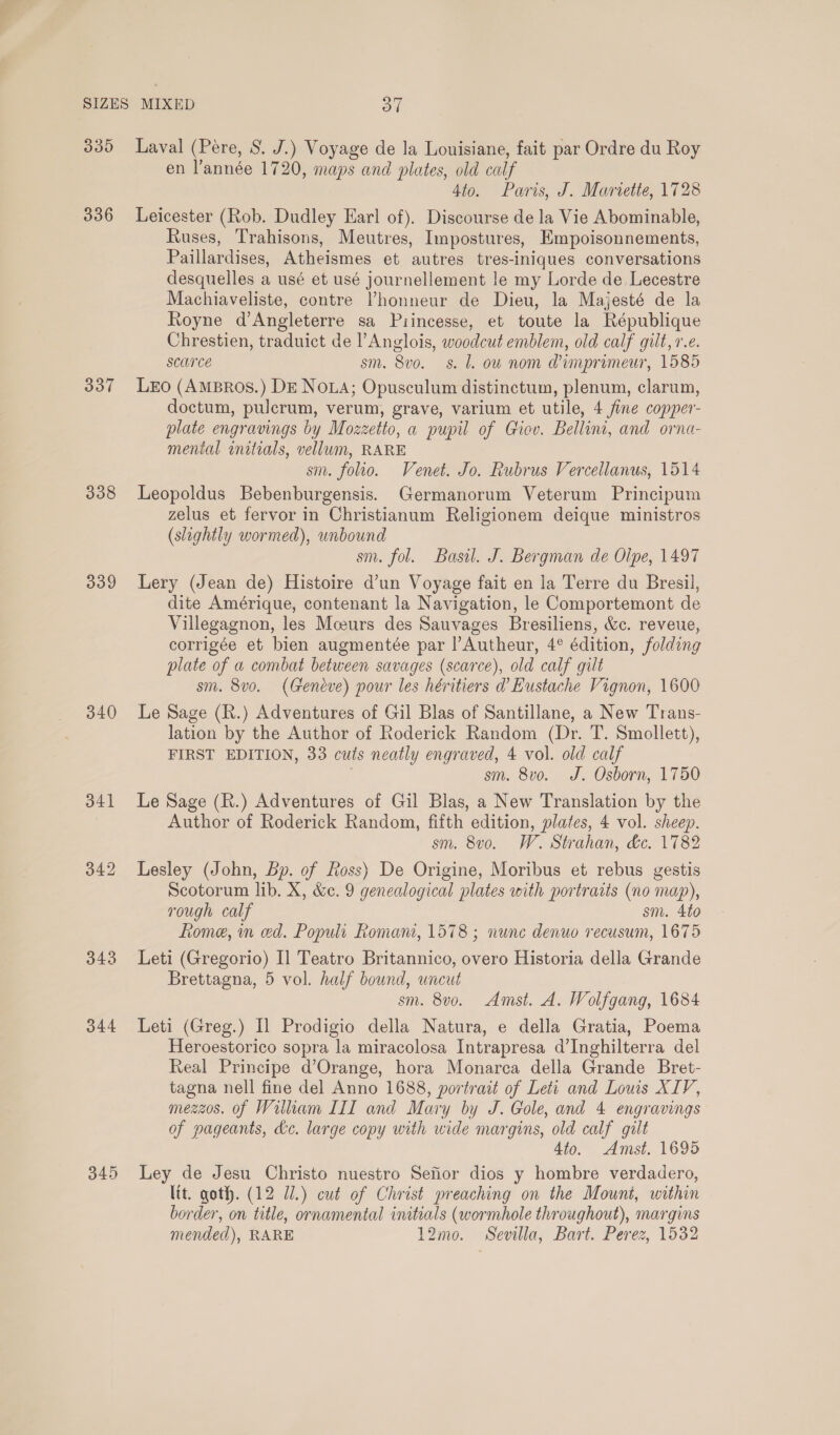 339 336 337 338 339 340 341 342 345 Laval (Pere, S. J.) Voyage de la Louisiane, fait par Ordre du Roy en l’année 1720, maps and plates, old calf 4to. Paris, J. Mariette, 1728 Leicester (Rob. Dudley Earl of). Discourse de la Vie Abominable, Ruses, Trahisons, Meutres, Impostures, Empoisonnements, Paillardises, Atheismes et autres tres-iniques conversations desquelles a usé et usé journellement le my Lorde de Lecestre Machiaveliste, contre Vhonneur de Dieu, la Majesté de la Royne d’Angleterre sa Piincesse, et toute la République Chrestien, traduict de l’Anglois, woodcut emblem, old calf gilt, 1.¢. scurce sm. 8vo. s. 1. ou nom @imprimeur, 1585 LEo (AmBros.) DE Noua; Opusculum distinctum, plenum, clarum, doctum, pulcrum, verum, grave, varium et utile, 4 fine copper- plate engravings by Mozzetto, a pupil of Giov. Bellini, and orna- mental initials, vellum, RARE sm. folio. Venet. Jo. Rubrus Vercellanus, 1514 Leopoldus Bebenburgensis. Germanorum Veterum Principum zelus et fervor in Christianum Religionem deique ministros (slightly wormed), unbound | sm. fol. Basil. J. Bergman de Oipe, 1497 Lery (Jean de) Histoire d’un Voyage fait en la Terre du Bresil, dite Amérique, contenant la Navigation, le Comportemont de Villegagnon, les Mceurs des Sauvages Bresiliens, &amp;c. reveue, corrigée et bien augmentée par |’Autheur, 4° édition, folding plate of a combat between savages (scarce), old calf gilt sm. 8vo. (Geneve) pour les héritiers d Eustache Vignon, 1600 Le Sage (R.) Adventures of Gil Blas of Santillane, a New Trans- lation by the Author of Roderick Random (Dr. T. Smollett), FIRST EDITION, 33 cuts neatly engraved, 4 vol. old calf sm. 8vo. J. Osborn, 1750 Le Sage (R.) Adventures of Gil Blas, a New Translation by the Author of Roderick Random, fifth edition, plates, 4 vol. sheep. sm. 8vo. W. Strahan, &amp;c. 1782 Lesley (John, Bp. of Ross) De Origine, Moribus et rebus gestis Scotorum lib. X, &amp;e. 9 genealogical plates with portraits (no map), rough calf sm. 4to fiome, in ed. Populi Romani, 1578 ; nunc denuo recusum, 1675 Leti (Gregorio) Il Teatro Britannico, overo Historia della Grande Brettagna, 5 vol. half bound, uncut sm. 8v0. Amst. A. Wolfgang, 1684 Leti (Greg.) Il Prodigio della Natura, e della Gratia, Poema Heroestorico sopra la miracolosa Intrapresa d’Inghilterra del Real Principe d’Orange, hora Monarca della Grande Bret- tagna nell fine del Anno 1688, portrait of Leti and Louis XIV, mezzos. of Wilkam III and Mary by J. Gole, and 4 engravings of pageants, kc. large copy with wide margins, old calf gilt 4to. Amst. 1695 Ley de Jesu Christo nuestro Sefior dios y hombre verdadero, ltt. goth. (12 Ul.) cut of Christ preaching on the Mount, within border, on title, ornamental initials (wormhole throughout), margins mended), RARE 12mo. Sevilla, Bart. Perez, 1532