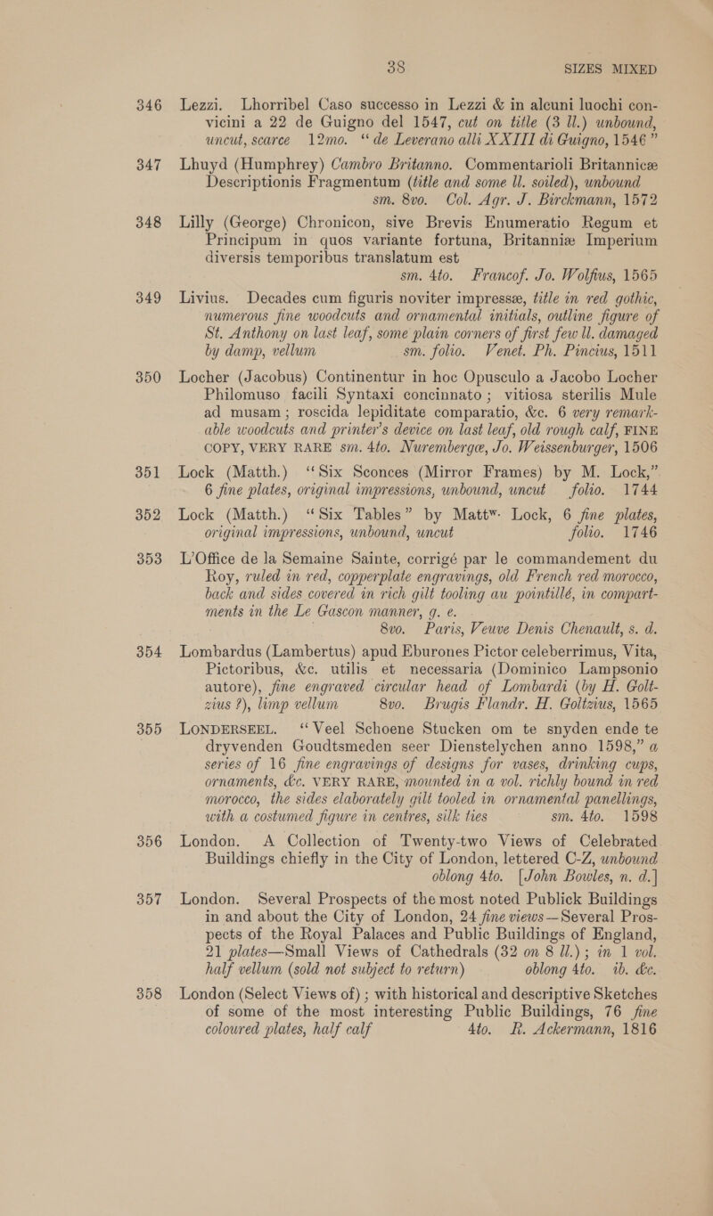 346 347 348 349 350 351 352 303 354 355 356 357 358 38 SIZES MIXED Lezzi. Lhorribel Caso successo in Lezzi &amp; in alcuni luochi con- vicini a 22 de Guigno del 1547, cut on title (3 Ul.) unbound, uncut, scarce 12mo. “de Leverano alli X XIII di Guigno, 1546” Lhuyd (Humphrey) Cambro britanno. Commentarioli Britannice Descriptionis Fragmentum (title and some ll. soiled), unbound sm. 8vo. Col. Agr. J. Birckmann, 1572 Lilly (George) Chronicon, sive Brevis Enumeratio Regum et Principum in quos variante fortuna, Britannie Imperium diversis temporibus translatum est sm. 4to. Francof. Jo. Wolfius, 1565 Livius. Decades cum figuris noviter impresse, title in red gothic, numerous fine woodcuts and ornamental initials, outline figure of St. Anthony on last leaf, some plain corners of first few ll. damaged by damp, vellum sm. folio. Venet. Ph. Pincius, 1511 Locher (Jacobus) Continentur in hoc Opusculo a Jacobo Locher Philomuso facili Syntaxi concinnato ; vitiosa sterilis Mule ad musam; roscida lepiditate comparatio, &amp;c. 6 very remark- able woodcuts and printer’s device on last leaf, old rough calf, FINE COPY, VERY RARE sm. 4to. Nuremberge, Jo. Weissenburger, 1506 Lock (Matth.) ‘Six Sconces (Mirror Frames) by M. Lock,” 6 fine plates, original impressions, unbound, uncut folio. 1744 Lock (Matth.) ‘Six Tables” by Matt*- Lock, 6 fine plates, original impressions, unbound, uncut folio. 1746 L’Office de la Semaine Sainte, corrigé par le commandement du Roy, ruled in red, copperplate engravings, old French red morocco, back and sides covered in rich gilt tooling au pointillé, in compart- ments in the Le Gascon manner, 9. e. 8v0. Paris, Veuve Denis Chenault, s. d. Lombardus (Lambertus) apud Eburones Pictor celeberrimus, Vita, Pictoribus, &amp;c. utilis et necessaria (Dominico Lampsonio autore), fine engraved circular head of Lombardi (by H. Golt- zius 2), limp vellum 8vo. Brugis Flandr. H. Goltzius, 1565 LONDERSEEL. ‘‘ Veel Schoene Stucken om te snyden ende te dryvenden Goudtsmeden seer Dienstelychen anno 1598,” a series of 16 fine engravings of designs for vases, drinking cups, ornaments, &amp;c, VERY RARE, mounted in a vol. richly bound in red morocco, the sides elaborately gilt tooled in ornamental panellings, with a costumed figure in centres, silk ties sm. 4to. 1598 London. A Collection of Twenty-two Views of Celebrated Buildings chiefly in the City of London, lettered C-Z, unbound oblong 4to. [John Bowles, n. d.] London. Several Prospects of the most noted Publick Buildings in and about the City of London, 24 fine views—Several Pros- pects of the Royal Palaces and Public Buildings of England, 21 plates—Small Views of Cathedrals (32 on 8 Ul.) ; in 1 vol. half vellum (sold not subject to return) oblong 4to. 1b. de. London (Select Views of) ; with historical and descriptive Sketches of some of the most interesting Public Buildings, 76 fine coloured plates, half calf Ato. BR. Ackermann, 1816