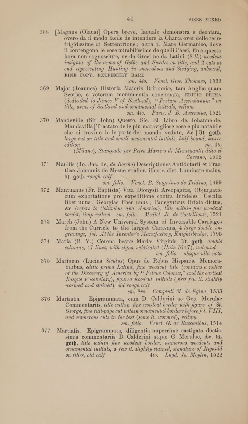 368 369 370 376 377 40 SIZES MIXED [Magnus (Olaus)] Opera breve, laquale demonstra e dechiara, overo da il modo facile de intendere la Charta over delle terre frigidissime di Settentrione ; oltra il Mare Germanico, dove il contengono le cose mirabilissime de quelli Paesi, fina questa hora non cognosciute, ne da Greci ne da Latini (8 Jl.) woodcut insignia of the arms of Goths and Swedes on title, and 2 cuts at end representing Hunting im snow-shoes and Sledging, unbound, FINE COPY, EXTREMELY RARE sm. 4to. Venet. Giov. Thomaso, 1539 Major (Joannes) Historia Majoris Britanniz, tam Angliz quam Scotiz, e veterum monumentis concinnata, EDITIO PRIMA (dedicated to James V of Scotland), “‘ Prelum Ascensianum” on title, arms of Scotland and ornamental initials, vellum sm. 4to. Paris. J. B. Ascensius, 1521 Mandeville (Sir John) Questo. Sie. El. Libro. de. Johanne de. Mandavilla [Tractato de le piu maravigliose cose e piu notabile che si trovino in le parte del mondo vedute, &amp;c.] ltt. goth. large cut on title and small ornamental initials, half bound, scarce edition sm. 4to (Milano), Stampado per Petro Martiro di Mantegantiu ditto el Cassano, 1502 Manliis (Jo. Jac. de, de Boscho) Descriptiones Antidotarii et Prac- tice Johannis de Mesue et alior. illustr. dict. Luminare maius, lit. goth. rough calf sm. folio. Venet. B. Stagninus de Tridino, 1499 Mantuanus (Fr. Baptista) Vita Dionysii Areopagite, Objurgatio cum exhortatione pro expeditione contra Infideles ; Ceecilia liber unus ; Georgias liber unus ; Panegyricus Brixia dictus, &amp;e. (refers to Columbus and America), title within fine woodcut border, limp vellum sm. folio. Mediol. Jo. de Castellionis, 1521 March (John) A New Universal System of Inversable Carriages from the Curricle to the largest Caravans, 4 large double en- gravings, fol. At the Inventor's Manufactory, Knightsbridge, 1795 Maria (B. V.) Corona beate Marie Virginis, lit. goth. double columns, 47 lines, with signs. rubricated (Hain 5747), unbound sm. folio. absque ulla nota Marineus (Lucius Siculus) Opus de Rebus Hispanize Memora- bilibus, editio prima Latina, fine woodcut title (contains a notice of the Discovery of America by “ Petrus Colonus,” and the earliest Basque Vocabulary), figured woodcut initials (first few ll. slightly wormed and stained), old rough calf sm. 8v0. Compluti M. de Egina, 1533 Martialis. Epigrammata, cum D. Calderini ac Geo. Merulae Commentariis, title within fine woodcut border with figure of St. George, fine full-page cut within ornamental borders before fol. VILL, and numerous cuts in the teat (some ll. wormed), vellum sm. folio. Venet. G. de Rusconibus, 1514 Martialis. Epigrammata, diligentia nuperrime castigata doctis- simis commentariis D. Calderini atque G. Merulae, &amp;c. lit. goth. title within fine woodcut border, numerous woodcuts and ornamental initials, a few Ul. slightly stained, signature of Rigauld on titles, old calf 4to. Lugd. Jo. Moylin, 1522