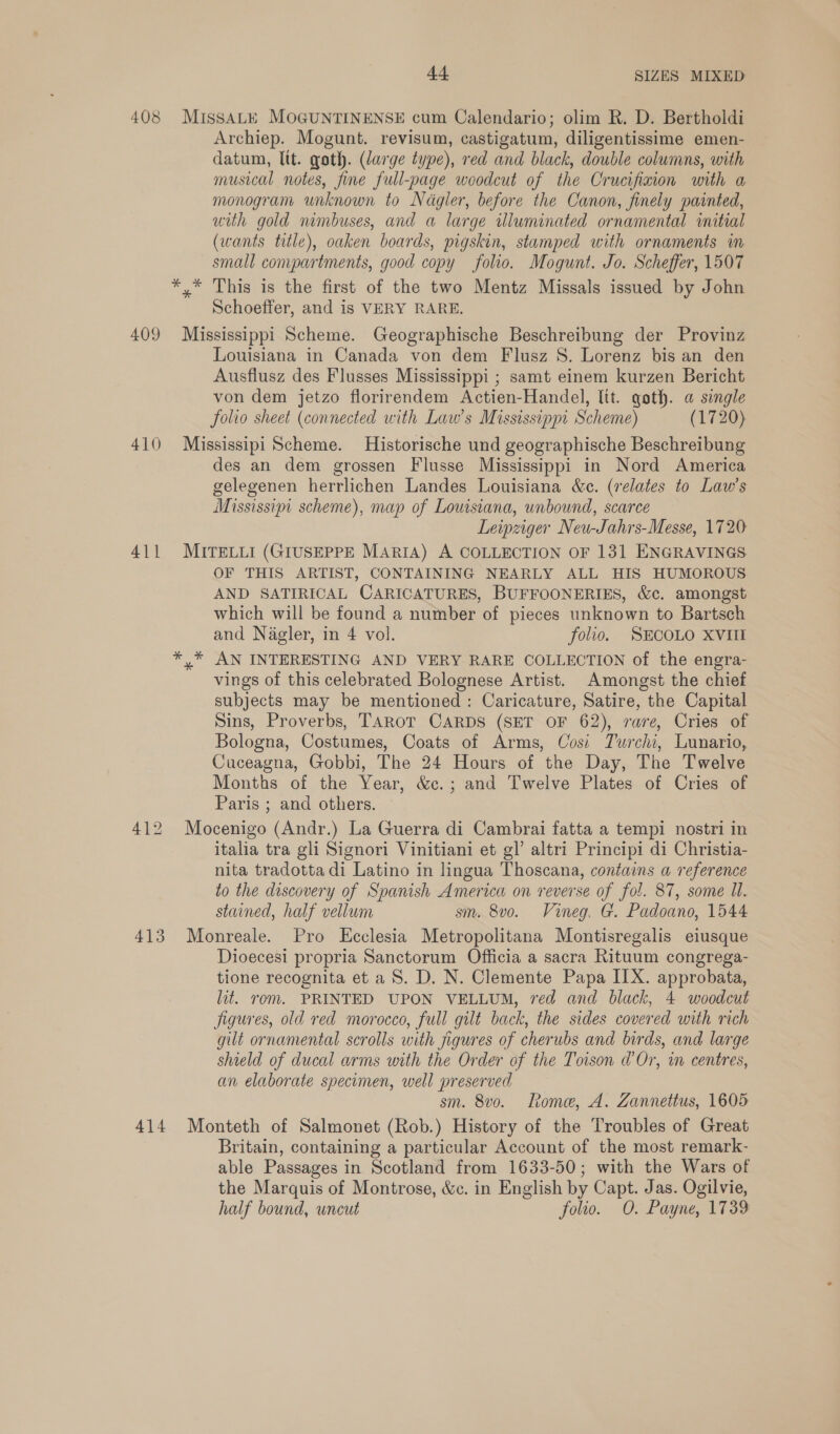 408 MIssaALE MOGUNTINENSE cum Calendario; olim R. D. Bertholdi Archiep. Mogunt. revisum, castigatum, diligentissime emen- datum, ltt. goth. (large type), red and black, double columns, with musical notes, fine full-page woodcut of the Crucifixion with a monogram unknown to Nagler, before the Canon, finely painted, uth gold mmbuses, and a large uluminated ornamental initial (wants title), oaken boards, pigskin, stamped with ornaments in small compartments, good copy folio. Mogunt. Jo. Scheffer, 1507 *,* This is the first of the two Mentz Missals issued by John Schoeffer, and is VERY RARE. 409 Mississippi Scheme. Geographische Beschreibung der Provinz Louisiana in Canada von dem Flusz 8S. Lorenz bis an den Ausflusz des Flusses Mississippi ; samt einem kurzen Bericht von dem jetzo florirendem Actien-Handel, lit. goth. a single folio sheet (connected with Law’s Mississippi Scheme) (1720) 410 Mississipi Scheme. Historische und geographische Beschreibung des an dem grossen Flusse Mississippi in Nord America gelegenen herrlichen Landes Louisiana &amp;c. (relates to Law’s Mississipi scheme), map of Lousiana, unbound, scarce Leipziger Neu-Jahrs-Messe, 1720 411 MITELLI (GIUSEPPE MARIA) A COLLECTION OF 131 ENGRAVINGS OF THIS ARTIST, CONTAINING NEARLY ALL HIS HUMOROUS AND SATIRICAL CARICATURES, BUFFOONERIES, &amp;c. amongst which will be found a number of pieces unknown to Bartsch and Nagler, in 4 vol. folio. SECOLO XVIII *,* AN INTERESTING AND VERY RARE COLLECTION of the engra- vings of this celebrated Bolognese Artist. Amongst the chief subjects may be mentioned: Caricature, Satire, the Capital Sins, Proverbs, TAROT CARDS (SET OF 62), rare, Cries of Bologna, Costumes, Coats of Arms, Cosi Twurchi, Lunario, Cuceagna, Gobbi, The 24 Hours of the Day, The Twelve Months of the Year, &amp;c.; and Twelve Plates of Cries of Paris ; and others. 412 Mocenigo (Andr.) La Guerra di Cambrai fatta a tempi nostri in italia tra gli Signori Vinitiani et gl’ altri Principi di Christia- nita tradotta di Latino in lingua Thoscana, contains a reference to the discovery of Spanish America on reverse of fol. 87, some Il. stained, half vellum sm. 8vo. Vineg. G. Padoano, 1544 413 Monreale. Pro Ecclesia Metropolitana Montisregalis eiusque Dioecesi propria Sanctorum Officia a sacra Rituum congrega- tione recognita et a S. D. N. Clemente Papa IIX. approbata, lit. rom. PRINTED UPON VELLUM, red and black, 4 woodcut figures, old red morocco, full gilt back, the sides covered with rich gilt ornamental scrolls with figures of cherubs and birds, and large shield of ducal arms with the Order of the Toison d’Or, in centres, an elaborate specimen, well preserved sm. 8vo. Lome, A. Zannettus, 1605 414 Monteth of Salmonet (Rob.) History of the Troubles of Great Britain, containing a particular Account of the most remark- able Passages in Scotland from 1633-50; with the Wars of the Marquis of Montrose, &amp;c. in English by Capt. Jas. Ogilvie, half bound, uncut folio. O. Payne, 1739