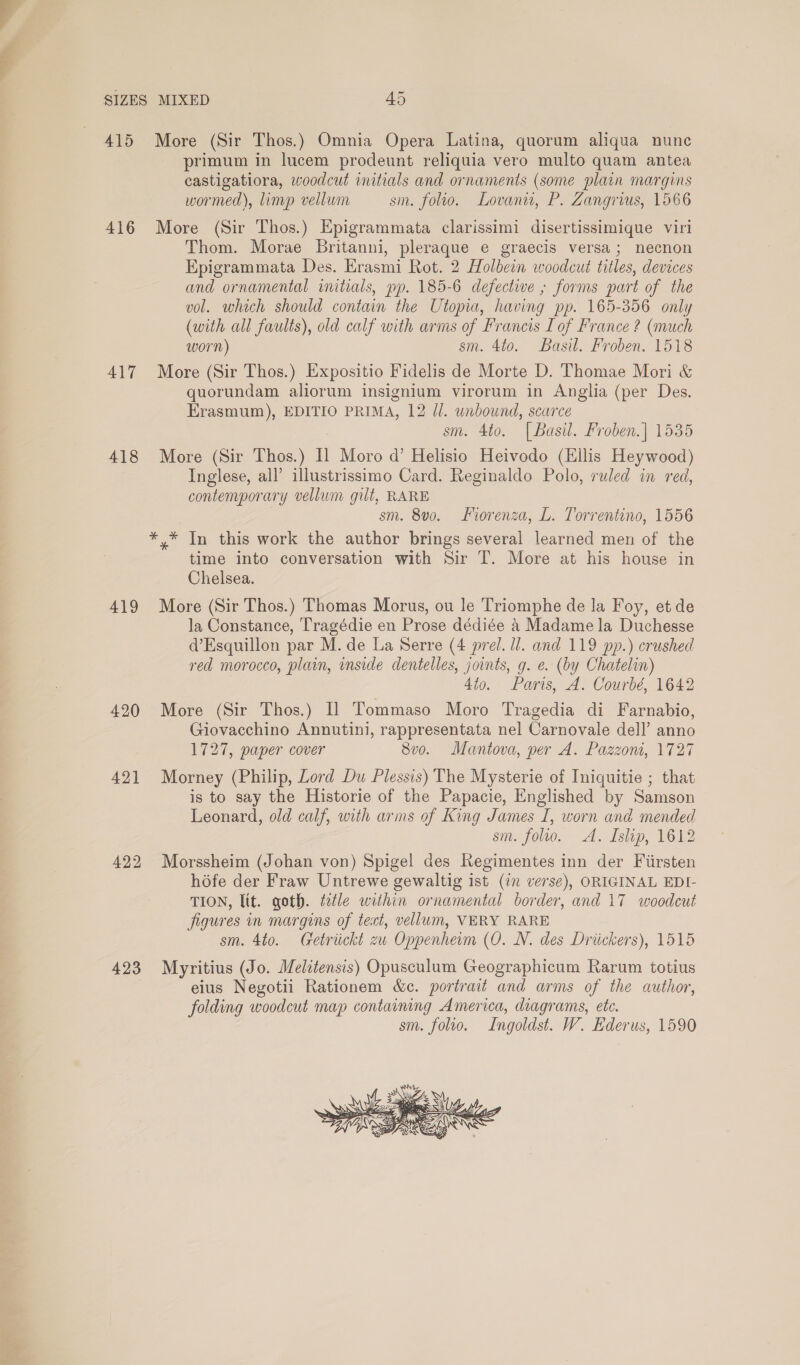 Ald 416 417 418 419 420 421 423 More (Sir Thos.) Omnia Opera Latina, quorum aliqua nune primum in lucem prodeunt reliquia vero multo quam antea castigatiora, woodcut initials and ornaments (some plain margins wormed), limp vellum sm. folio. Lovaniw, P. Zangrius, 1566 More (Sir Thos.) Epigrammata clarissimi disertissimique viri Thom. Morae Britanni, pleraque e graecis versa; necnon Epigrammata Des. Hrasmi Rot. 2 Holbein woodcut titles, devices and ornamental initials, pp. 185-6 defective ; forms part of the vol. which should contain the Utopia, having pp. 165-356 only (with all faults), old calf with arms of Francis Lof France ? (much worn) sm. 4to. Basil. Froben. 1518 More (Sir Thos.) Expositio Fidelis de Morte D. Thomae Mori &amp; quorundam aliorum insignium virorum in Anglia (per Des. Erasmum), EDITIO PRIMA, 12 Jl. unbound, scarce sm. 4to. [Basil. Froben.] 1535 More (Sir Thos.) I] Moro d’ Helisio Heivodo (Ellis Heywood) Inglese, all’ illustrissimo Card. Reginaldo Polo, ruled in red, contemporary vellum gilt, RARE sm. 8v0. Forenza, L. Torrentino, 1556 *,* In this work the author brings several learned men of the time into conversation with Sir T. More at his house in Chelsea. More (Sir Thos.) Thomas Morus, ou le Triomphe de la Foy, et de la Constance, Tragédie en Prose dédiée 4 Madame la Duchesse @’Esquillon par M. de La Serre (4 prel. ll. and 119 pp.) crushed red morocco, plain, inside dentelles, joints, g. e. (by Chatelin) 4to. Paris, A. Courbé, 1642 More (Sir Thos.) Il Tommaso Moro Tragedia di Farnabio, Giovacchino Annutini, rappresentata nel Carnovale dell’ anno 1727, paper cover 8vo. Mantova, per A. Pazzont, 1727 Morney (Philip, Lord Du Plessis) The Mysterie of Iniquitie ; that is to say the Historie of the Papacie, Englished by Samson Leonard, old calf, with arms of King James I, worn and mended sm. folio. A. Islip, 1612 Morssheim (Johan von) Spigel des Regimentes inn der Fiirsten hofe der Fraw Untrewe gewaltig ist (in verse), ORIGINAL EDI- TION, lit. goth. title within ornamental border, and 17 woodcut figures in margins of text, vellum, VERY RARE sm. 4to. Getriickt zu Oppenherm (O. N. des Driickers), 1515 Myritius (Jo. Melitensis) Opusculum Geographicum Rarum totius eius Negotii Rationem &amp;c. portrait and arms of the author, folding woodcut map containing America, diagrams, etc. sm. folio. Ingoldst. W. Ederus, 1590 