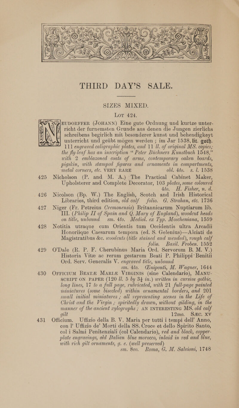  THIRD DAY’S SALE.  SIZES MIXED. Lot 424. EUDORFFER (JOHANN) Eine gute Ordnung und kurtze unter- richt der furnemsten Grunde aus denen die Jungen zierlichs schreibens begirlich mit besonderer kunst und behendigkeyt unterricht und getibt mogen werden ; im Jar 1538, lit. goth. the fly-leaf has an inscription “ Peter Biichners Kunstbuch 1548,” with 2 emblazoned coats of arms, contemporary oaken boards, pigskin, with stamped figures and ornaments in compartments, metal corners, etc. VERY RARE obl. 4to. ss. 1. 1538 425 Nicholson (P. and M. A.) The Practical Cabinet Maker, Upholsterer and Complete Decorator, 103 plates, some coloured Ato. HH. Fisher, n. d. . 426 Nicolson (Bp. W.) The English, Scotch and Irish Historical Libraries, third edition, old calf folio. G. Strahan, etc. 1736 427 Niger (Fr. Petreius Cremonensis) Britannicarum Nuptiarum lib. Ill. (Philip IT of Spain and Q. Mary of England), woodcut heads on title, unbound sm. 4to. Mediol. ex Typ. Moscheniana, 1559 428 Notitia utraque cum Orientis tum Occidentis ultra Arcadii Honoriique Caesarum tempora (ed. 8. Gelenius)—Alciati de Magistratibus &amp;c. woodcuts (title stained and mended), rough calf | folio. Basil. Froben. 1552 429 O’Dale (R. P. F. Cherubinus Maria Ord. Servorum B. M. V.) Historia Vite ac rerum gestarum Beati P. Philippi Benitii Ord. Serv. Generalis V. engraved title, unbound sm. 4t0. Cnipont, M. Wagner, 1644 430 Orricium BEAT2 MARIi# VIRGINIS (sine Calendario), MANU- SCRIPT ON PAPER (120 Jl. 5 by 34 in.) written in cursive gothic, long lines, 17 to a full page, rubricated, with 21 full-page painted miniatures (some bisected) within ornamental borders, and 201 small initial miniatures , all vepresenting scenes in the Life of Christ and the Virgin ; spiritedly drawn, without gilding, in the manner of the ancient xylographs ; AN INTERESTING MS. old calf gult 12mo. Sc. Xv 431 Officium. Uffizio della B. V. Maria per tutti i tempi dell’ Anno, con |’ Uffizio de’ Morti della SS. Croce et dello Spirito Santo, col i Salmi Penitenziali (col Calendario), red and black, copper- plate engravings, old Italian blue morocco, inlaid in red and blue, with rich gilt ornaments, g. e. (well preserved) sm. 8vo. Roma, G. M. Salvion, 1748 