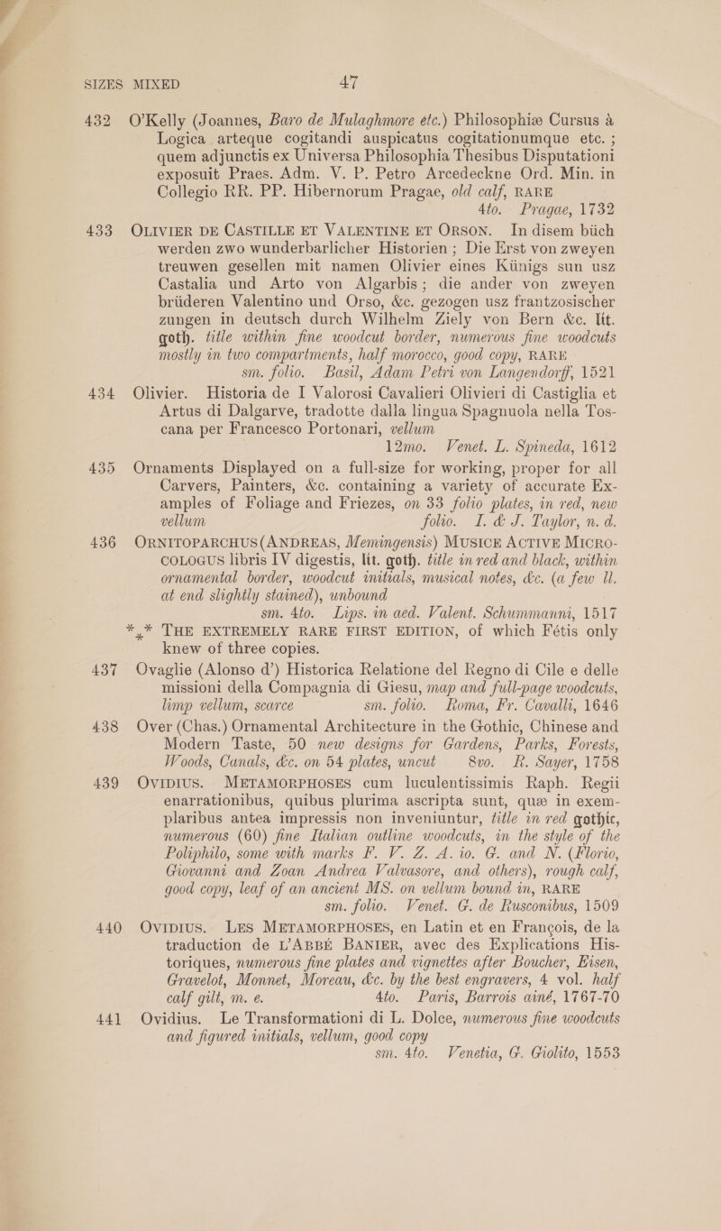 432 O’Kelly (Joannes, Baro de Mulaghmore etc.) Philosophie Cursus &amp; Logica arteque cogitandi auspicatus cogitationumque ete. ; quem adjunctis ex Universa Philosophia Thesibus Disputationi exposuit Praes. Adm. V. P. Petro Arcedeckne Ord. Min. in Collegio RR. PP. Hibernorum Pragae, old calf, RARE 4to. Pragae, 1732 433 OLIVIER DE CASTILLE ET VALENTINE ET ORSON. In disem biich werden zwo wunderbarlicher Historien; Die Erst von zweyen treuwen gesellen mit namen Olivier eines Kiinigs sun usz Castalia und Arto von Algarbis; die ander von zweyen briideren Valentino und Orso, &amp;c. gezogen usz frantzosischer zungen in deutsch durch Wilhelm Ziely von Bern &amp;e. Uit. goth. title within fine woodcut border, numerous fine woodcuts mostly in two compartments, half morocco, good copy, RARE sm. folio. Basil, Adam Petri von Langendorff, 1521 434 Olivier. Historia de I Valorosi Cavalieri Olivieri di Castiglia et Artus di Dalgarve, tradotte dalla lingua Spagnuola nella Tos- cana per Francesco Portonari, vellum 12mo. Venet. L. Spineda, 1612 435 Ornaments Displayed on a full-size for working, proper for all Carvers, Painters, &amp;c. containing a variety of accurate Ex- amples of Foliage and Friezes, on 33 folio plates, in red, new vellum folio. I. &amp; J. Taylor, n. d. 436 ORNITOPARCHUS(ANDREAS, Memingensis) Musick ACTIVE Micro- COLOGUS libris IV digestis, lit. goth. ttle an red and black, within ornamental border, woodcut initials, musical notes, dc. (a few Il. at end slightly stained), unbound sm. 4to. Lips. mn aed. Valent. Schummanni, 1517 * * ‘THE EXTREMELY RARE FIRST EDITION, of which Fétis only knew of three copies. 437 Ovaglie (Alonso d’) Historica Relatione del Regno di Cile e delle mission della Compagnia di Giesu, map and full-page woodcuts, limp vellum, scarce sm. folio. Roma, Fr. Cavalli, 1646 438 Over (Chas.) Ornamental Architecture in the Gothic, Chinese and Modern Taste, 50 new designs for Gardens, Parks, Forests, Woods, Canals, &amp;c. on 54 plates, uncut 8vo. f. Sayer, 1758 439 OvipiIus. METAMORPHOSES cum luculentissimis Raph. Regii enarrationibus, quibus plurima ascripta sunt, que in exem- plaribus antea impressis non inveniuntur, éidle in red gathte, numerous (60) fine Italian outline woodcuts, in the style of the Poliphilo, some with marks F. V. Z. A. io. G. and N. (Florio, Giovanni and Zoan Andrea Valvasore, and others), rough calf, good copy, leaf of an ancient MS. on vellum bound in, RARE sm. folio. Venet. G. de Rusconibus, 1509 440 Ovipius. Les METAMORPHOSES, en Latin et en Francois, de la traduction de L. ABBE BANIER, avec des Explications His- toriques, numerous fine plates and vignettes after Boucher, Eisen, Gravelot, Monnet, Moreau, dc. by the best engravers, 4 vol. half calf gilt, m. @. 4to. Paris, Barrows ainé, 1767-70 441 Ovidius. Le Transformationi di L. Dolce, numerous fine woodcuts and figured initials, vellum, good copy sm. 4to. Venetia, G. Giolito, 1553