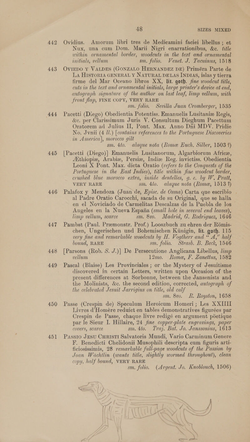 442 443 ‘444 445 446 447 448 449 450 451 48 SIZES MIXED Ovidius. Amorum libri tres de Medicamini faciei libellus ; et Nux, una cum Dom. Marii Nigri enarrationibus, &amp;c. title within ornamental border, woodcuts in the text and ornamental initials, vellum sm. folio. Venet. J. Tacwinus, 1518 OvIEDO Y VALDES (GONZALO HERNANDEZ DE) Priméra Parte de LA HISTORIA GENERAL Y NATURAL DELAS INDIAS, islas y tierra firme del Mar Oceano libros XX, lit. goth. fine woodcut title, cuts in the text and ornamental initials, large printer’s device at end, autograph signature of the author on last leaf, limp vellum, with front flap, FINE COPY, VERY RARE sm. folio. Sevilla Juan Cromberger, 1535 Pacetti (Diego) Obedientia Potentiss. Emanuelis Lusitaniz Regis, &amp;e. per Clarissimum Juris V. Consultum Dieghum Pacettum Oratorem ad Julius II, Pont. Max. Anno Dni MDV. Pridie No. Jvnii (4 Ul.) [contains references to the Portuguese Discoveries in America], morocco gilt sm. 4to. absque nota (Rome Euch, Silber, 1503 4) [Pacetti (Diego)| Emanuelis Lusitanorum, Algarbiorum Africe, Aithiopiz, Arabi, Persiz, Indiv Reg. invictiss. Obedientia Leoni X Pont. Max. dicta Oratio (refers to the Conquests of the Portuguese nm the Hast Indies), title within fine woodcut border, crushed blue morocco extra, imside dentelles, g. e. by W. Pratt, VERY RARE sm. 4to. absque nota (home, 1513 4) Palafox y Mendoza (Juan de, Episc. de Osma) Carta que escribio . al Padre Oratio Carocchi, sacada de su Original, que se halla en el Noviciado de Carmelitas Descalzas de la Puebla de los Angeles en la Nueva Espajia (small hole in several end leaves), limp vellum, scarce sm. 8v0o. Madrid, G. Rodriguez, 1646 Pambst (Paul. Preemonstr. Prof.) Looszbuch zu ehren der Rémis- chen, Ungerischen und Bohemischen Kiinigin, ltt. goth. 115 very fine and remarkable woodcuts by H. Vogtherr and “ A,” half bound, RARE sm. folio. Strasb. B. Beck, 1546 [Parsons (Rob. S. J.)] De Persecutione Anglicana Libellus, limp vellum 12mo. Rome, F. Zanettus, 1582 Pascal (Blaise) Les Provinciales ; or the Mystery of Jesuitisme discovered in certain Letters, written upon Occasion of the present differences at Sorbonne, between the Jansenists and the Molinists, &amp;c. the second edition, corrected, autograph of the celebrated Jeswt Jarrigius on title, old calf sm. 8v0. Lt. Royston, 1658 Passe (Crespin de) Speculum Heroicum Homeri; Les XXIIII Livres d’Homére reduict en tables demonstratives figurées par Crespin de Passe, chaque livre redigé en argument pdetique par le Sieur I. Hillaire, 24 jine copper-plate engravings, paper covers, SCarce sm. 4to. Tray. Bat. Jo. Janssonius, 1613 Passio JESU CHRISTI Salvatoris Mundi, Vario Carminum Genere F. Benedicti Chelidonii Musophili descripta cum figuris arti- ficiosissimis, 28 remarkable full-page woodcuts of the Passion by Joan Wichtlin (wants title, slightly wormed throughout), clean copy, half bound, VERY RARE sm. folio. (Argent. Jo. Knoblouch, 1506)