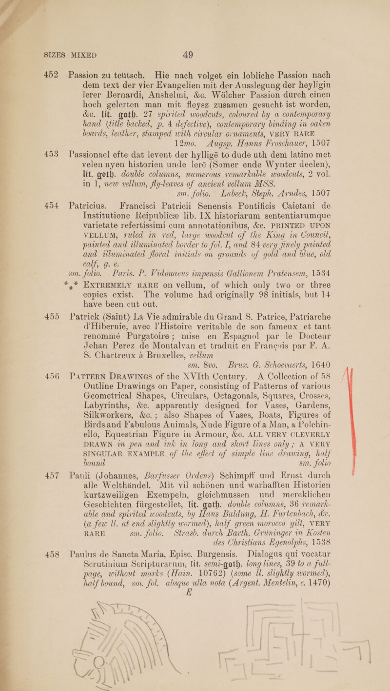   SIZES MIXED 49 452 Passion zu teiitsch. Hie nach volget ein lobliche Passion nach dem text der vier Evangelien mit der Ausslegung der heyligin lerer Bernardi, Anshelmi, &amp;c. Wolcher Passion durch einen hoch gelerten man mit fleysz zusamen gesucht ist worden, &amp;e. ltt. goth. 27 spirited woodcuts, coloured by a contemporary hand (title backed, p. 4 defective), contemporary binding in oaken boards, leather, stamped with circular ornaments, VERY RARE 12mo. Augsp. Hanns Froschauer, 1507 453 Passionael efte dat levent der hylligé to dude uth dem latino met velen nyen historien unde leré (Somer ende Wynter deelen), lit. goth. double columns, numerous remarkable woodcuts, 2 vol. in 1, new vellum, fly-leaves of ancient vellum MSS. sin. folio. Lubeck, Steph. Arndes, 1507 454 Patricius. Francisci Patricii Senensis Pontificis Caietani de Institutione Reipublice lib. IX historiarum sententiarumque varietate refertissimi cum annotationibus, &amp;c. PRINTED UPON VELLUM, ruled in red, large woodcut of the King in Council, painted and illuminated border to fol. I, and 84 very finely painted and wluminated floral initials on grounds of gold and blue, old calf, g. @. sm. folio. Paris. P. Vidouaeus impensis Gallionem Pratensem, 1534 * * HXTREMELY RARE on vellum, of which only two or three copies exist. The volume had originally 98 initials, but 14 have been cut out. 455 Patrick (Saint) La Vie admirable du Grand 8. Patrice, Patriarche d’Hibernie, avec |’Histoire veritable de son fameux et tant renommé Purgatoire; mise en Espagnol par le Docteur Jehan Perez de Montalvan et traduit en Francois par F. A. S. Chartreux a Bruxelles, vellum sm. 800. Brux. G. Schoevaerts, 1640 456 PATTERN DRAWINGS of the XVIth Century. A Collection of 58 Outline Drawings on Paper, consisting of Patterns of various Geometrical Shapes, Circulars, Octagonals, Squares, Crosses, Labyrinths, &amp;c. apparently designed for Vases, Gardens, Silkworkers, &amp;c.; also Shapes of Vases, Boats, Figures of Birds and Fabulous Animals, Nude Figure of a Man, a Polchin- ello, Equestrian Figure in Armour, &amp;c. ALL VERY CLEVERLY DRAWN in pen and ink in long and short lines only; A VERY SINGULAR EXAMPLE of the effect of simple line drawing, half - bound sm. folio 457 Pauli (Johannes, Barfusser Ordens) Schimpff und Ernst durch alle Welthindel. Mit vil schonen und warhafften Historien kurtzweiligen Exempeln, gleichmussen und mercklichen Geschichten fiirgestellet, ltt. goth. double columns, 36 remark- able and spirited woodcuts, by Hans Baldung, H. Furtenbach, é&amp;e. (a few Ul. at end slightly wormed), half green morocco gilt, VERY RARE sm. folio. Strasb. durch Barth. Griininger in Kosten des Christians Egenolphs, 1538 Scrutinium Seripturarum, {tt. semi-qoth. long lines, 39 to a full- page, without marks (Hain. 10762) (some Ul. slightly wormed), half bound, sm. fol. eae ulla nota (Argent. Mentelin, c. 1470) ~ &lt;5 = \ i a. Weis Sate ms ( . ‘« eg CA ~ , . f « * \ = \ \ a ‘ \ \ A VOR ot VE WEY \ \ Wy \ , — J i _— ? ‘ ~ a5! f° % 