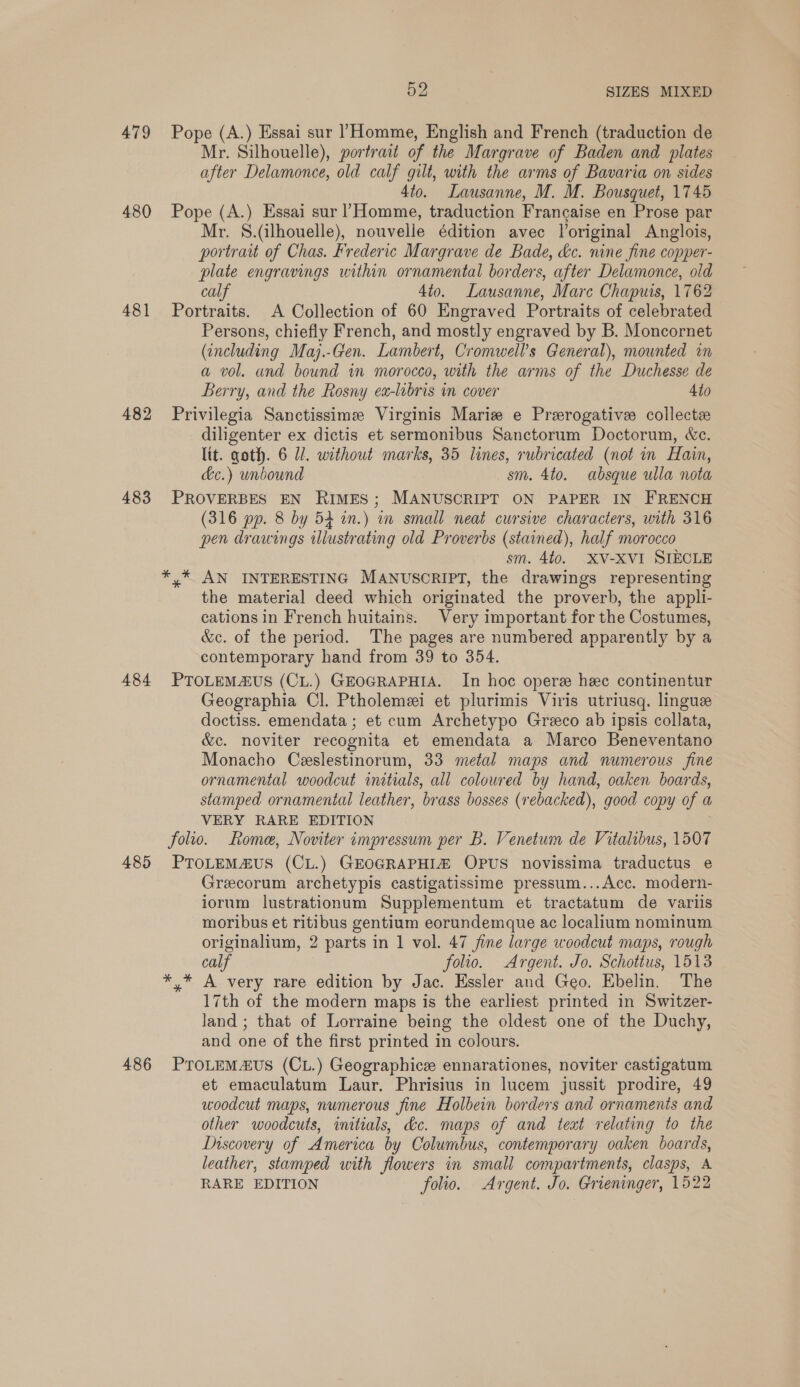479 480 481 482 483 484 485 486 52 SIZES MIXED Pope (A.) Essai sur Homme, English and French (traduction de Mr. Silhouelle), portrait of the Margrave of Baden and plates after Delamonce, old calf gilt, with the arms of Bavaria on sides 4to. Lausanne, M. M. Bousquet, 1745 Pope (A.) Essai sur Homme, traduction Francaise en Prose par Mr. S.(ilhouelle), nouvelle édition avec Voriginal Anglois, portratt of Chas. Frederic Margrave de Bade, &amp;c. nine fine copper- plate engravings within ornamental borders, after Delamonce, old calf 4to. Lausanne, Mare Chapuis, 1762 Portraits. A Collection of 60 Engraved Portraits of celebrated Persons, chiefly French, and mostly engraved by B. Moncornet (including Maj.-Gen. Lambert, Cromwell’s General), mounted in a vol. and bound in morocco, with the arms of the Duchesse de Berry, and the Rosny ex-libris in cover 4to Privilegia Sanctissime Virginis Marie e Prerogative collectz diligenter ex dictis et sermonibus Sanctorum Doctorum, We. lit. goth. 6 Ul. without marks, 35 lines, rubricated (not in Hain, &amp;c.) unbound sm. 4to. absque ulla nota PROVERBES EN RIMES; MANUSCRIPT ON PAPER IN FRENCH (316 pp. 8 by 54 in.) in small neat cursive characters, with 316 pen drawings illustrating old Proverbs (stained), half morocco sm. 4to. XV-XVI SIECLE the material deed which originated the proverb, the appli- cations in French huitains. Very important for the Costumes, &amp;c. of the period. The pages are numbered apparently by a contemporary hand from 39 to 354. PTOLEMZUS (CL.) GEOGRAPHIA. In hoc oper hec continentur Geographia Cl. Ptholemei et plurimis Viris utriusq. lingue doctiss. emendata; et cum Archetypo Greco ab ipsis collata, &amp;c. noviter recognita et emendata a Marco Beneventano Monacho Ceslestinorum, 33 metal maps and numerous fine ornamental woodcut initials, all coloured by hand, oaken boards, stamped ornamental leather, brass bosses (rebacked), good copy of a VERY RARE EDITION folio. Rome, Noviter impressum per B. Venetum de Vitalibus, 1507 PTOLEMZUS (CL.) GEOGRAPHIZ OPUS novissima traductus e Grecorum archetypis castigatissime pressum...Acc. modern- iorum lustrationum Supplementum et tractatum de variis moribus et ritibus gentium eorundemque ac localium nominum originalium, 2 parts in 1 vol. 47 fine large woodcut maps, rough calf folio. Argent. Jo. Schottus, 1513 17th of the modern maps is the earliest printed in Switzer- land ; that of Lorraine being the oldest one of the Duchy, and one of the first printed in colours. PTOLEMAUS (CL.) Geographice ennarationes, noviter castigatum et emaculatum Laur. Phrisius in lucem jussit prodire, 49 woodcut maps, numerous fine Holbein borders and ornaments and other woodcuts, initials, &amp;c. maps of and teat relating to the Discovery of America by Columbus, contemporary oaken boards, leather, stamped with flowers in small compartments, clasps, A RARE EDITION folio. Argent. Jo. Grieninger, 1522