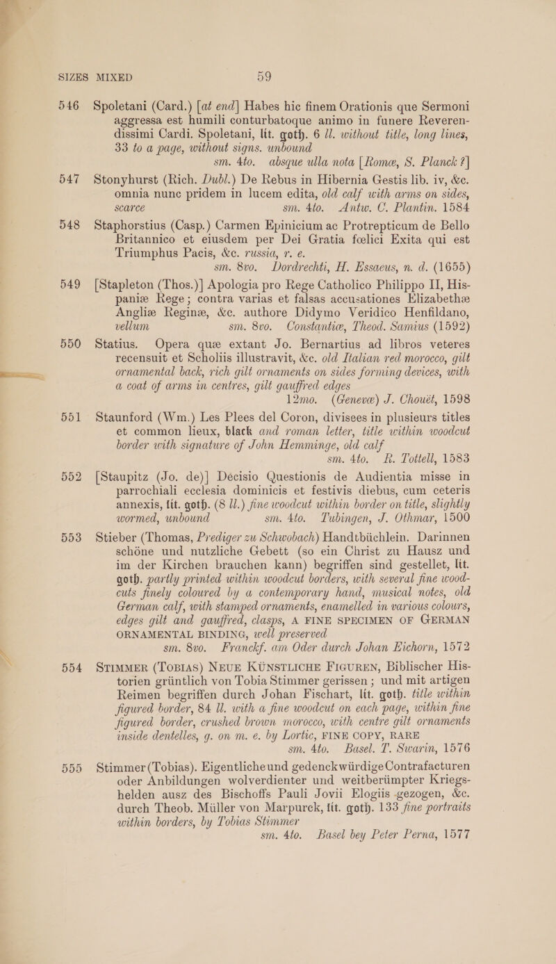  546 547 548 549 550 551 552 553 554 Spoletani (Card.) [a¢ end] Habes hic finem Orationis que Sermoni ageressa est humili conturbatoque animo in funere Reveren- dissimi Cardi. Spoletani, lit. goth. 6 dl. without title, long lines, 33 to a page, without signs. unbound sm. 4to. absque ulla nota [Rome, S. Planck ?| Stonyhurst (Rich. Dudl.) De Rebus in Hibernia Gestis lib. iv, &amp;e. omnia nunc pridem in lucem edita, old calf with arms on sides, scarce sm. 4to. Antw. C. Plantin. 1584 Staphorstius (Casp.) Carmen Epinicium ac Protrepticum de Bello Britannico et eiusdem per Dei Gratia feelici Exita qui est Triumphus Pacis, &amp;e. russia, 1. e. sm. 8vo. Dordrechti, H. Essaeus, n. d. (1655) [Stapleton (Thos.)] Apologia pro Rege Catholico Philippo II, His- paniz Rege; contra varias et falsas accusationes Hlizabethee Angliz Regine, &amp;c. authore Didymo Veridico Henfildano, vellum sm. 8vo. Constantiw, Theod. Samius (1592) Statius. Opera que extant Jo. Bernartius ad libros veteres recensuit et Scholiis illustravit, &amp;c. old Italian red morocco, gilt ornamental back, rich gilt ornaments on sides forming devices, with a coat of arms in centres, gilt gauffred edges 12mo. (Geneve) J. Chouét, 1598 Staunford (Wm.) Les Plees del Coron, divisees in plusieurs titles et common lieux, black and roman letter, title within woodcut border with signature of John Hemminge, old calf sm. 4to. RK. Tottell, 1583 [Staupitz (Jo. de)| Decisio Questionis de Audientia misse in parrochiali ecclesia dominicis et festivis diebus, cum ceteris annexis, lit. goth. (8 1.) fine woodcut within border on title, slightly wormed, unbound sm. 4to. Tubingen, J. Othmar, 1500 Stieber (Thomas, Prediger zu Schwobach) Handtbiichlein. Darinnen schéne und nutzliche Gebett (so ein Christ zu Hausz und im der Kirchen brauchen kann) begriffen sind gestellet, lit. goth. partly printed within woodcut borders, with several fine wood- cuts finely coloured by aw contemporary hand, musical notes, old German calf, with stamped ornaments, enamelled in various colours, edges gilt and gauffred, clasps, A FINE SPECIMEN OF GERMAN ORNAMENTAL BINDING, well preserved sm. 8vo. Franckf. am Oder durch Johan Eichorn, 1572 STIMMER (Topras) NEUE KUNSTLICHE FIGUREN, Biblischer His- torien griintlich von Tobia Stimmer gerissen ; und mit artigen Reimen begriffen durch Johan Fischart, lit. goth. title within figured border, 84 Il. with a fine woodcut on each page, within fine figured border, crushed brown morocco, with centre gilt ornaments inside dentelles, g. on m. ¢. by Lortic, FINE COPY, RARE sm. 4to. Basel. T. Swarin, 1576 Stimmer (Tobias). Eigentlicheund gedenckwiirdige Contrafacturen oder Anbildungen wolverdienter und weitberiimpter Kriegs- helden ausz des Bischoffs Pauli Jovii Elogiis -gezogen, &amp;c. durch Theob. Miller von Marpurck, tit. goth. 133 jie portracts within borders, by Tobias Stummer sm. 4to. Basel bey Peter Perna, 1577