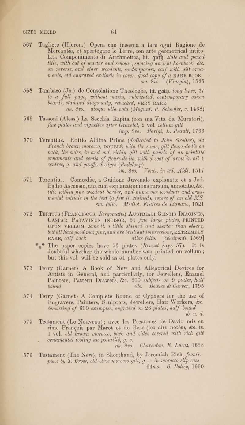  568 569 570 571 572 573 574 575 576 Mercantia, et apertegare le Terre, con arte geometrical intito- lata Componimento di Arithmetica, lit. goth. slate and pencil title, with cut of master and scholar, showing ancient hornbook, Lc. on reverse, and other woodcuts, contemporary calf with gilt orna- ments, old engraved ex-libris in cover, good copy of @ RARE BOOK - sm. 8v0. (Vinegia), 1525 Tambaco (Jo.) de Consolatione Theologia, lit. goth. long lines, 27 to a full page, without marks, rubricated, contemporary oaken boards, stamped diagonally, rebacked, VERY RARE sm. 8vo. absque ulla nota (Mogunt. P. Scheffer, c. 1468) Tassoni (Aless.) La Secchia Rapita (con sua Vita da Muratori), Jine plates and vignettes after Gravelot, 2 vol. vellum gilt emp. 8vo. Parigi, L. Prault, 1766 Terentius. Editiu Aldina Prima (dedicated to John Grolier), old French brown morocco, DOUBLE with the same, gilt fleurs-de-lis on back, the sides, in and out, richly gilt with panels of au pointillé ornaments and semis of fleurs-de-lis, with a coat of arms in all 4 centres, g. and gauffred edges (Padeloup) sm. 8vo. Venet. in ed. Aldi, 1517 Terentius. Comeediz, a Guidone Juvenale explanate et a Jod. Badio Ascensio, unacum explanationibus rursum, annotate, &amp;e. title within fine woodcut border, and numerous woodcuts and orna- mental initials in the text (a few Il. stained), covers of an old MS. sm. folio. Mediol. Fratres de Lignano, 1521 TERTIUS (FRANCISCUS, Bergomatis) AUSTRIACI GENTIS IMAGINES, CASPAR PATAVINUS INCISOR, 51 jine large plates, PRINTED UPON VELLUM, some ll. a little stained and shorter than others, but all have good margins, and are brilliant impressions, EXTREMELY RARE, calf back atlas folio. [Ciniponti, 1569] doubtful whether the whole number was printed on vellum ; but this vol. will be sold as 51 plates only. Terry (Garnet) A Book of New and Allegorical Devices for Artists in General, and particularly, for Jewellers, Enamel Painters, Pattern Drawers, &amp;c. 200 subjects on 9 plates, half bound 4to. Bowles &amp; Carver, 1795 Terry (Garnet) A Complete Round of Cyphers for the use of Engravers, Painters, Sculptors, Jewellers, Hair Workers, &amp;c. consisting of 600 examples, engraved on 26 plates, half bound ib. n. da. Testament (Le Nouveau); avec les Pseaumes de David mis en rime Francois par Marot et de Beze (les airs notés), &amp;c. in 1 vol. old brown morocco, back and sides covered with rich gilt _ ornamental tooling au pointillé, g. e. sm. 8v0. Charenton, BE. Lucas, 1658 Testament (The New), in Shorthand, by Jeremiah Rich, frontzs- piece by T. Cross, old olive morocco gilt, g. e. in morocco slip case 64mo. 8S. Botley, 1660