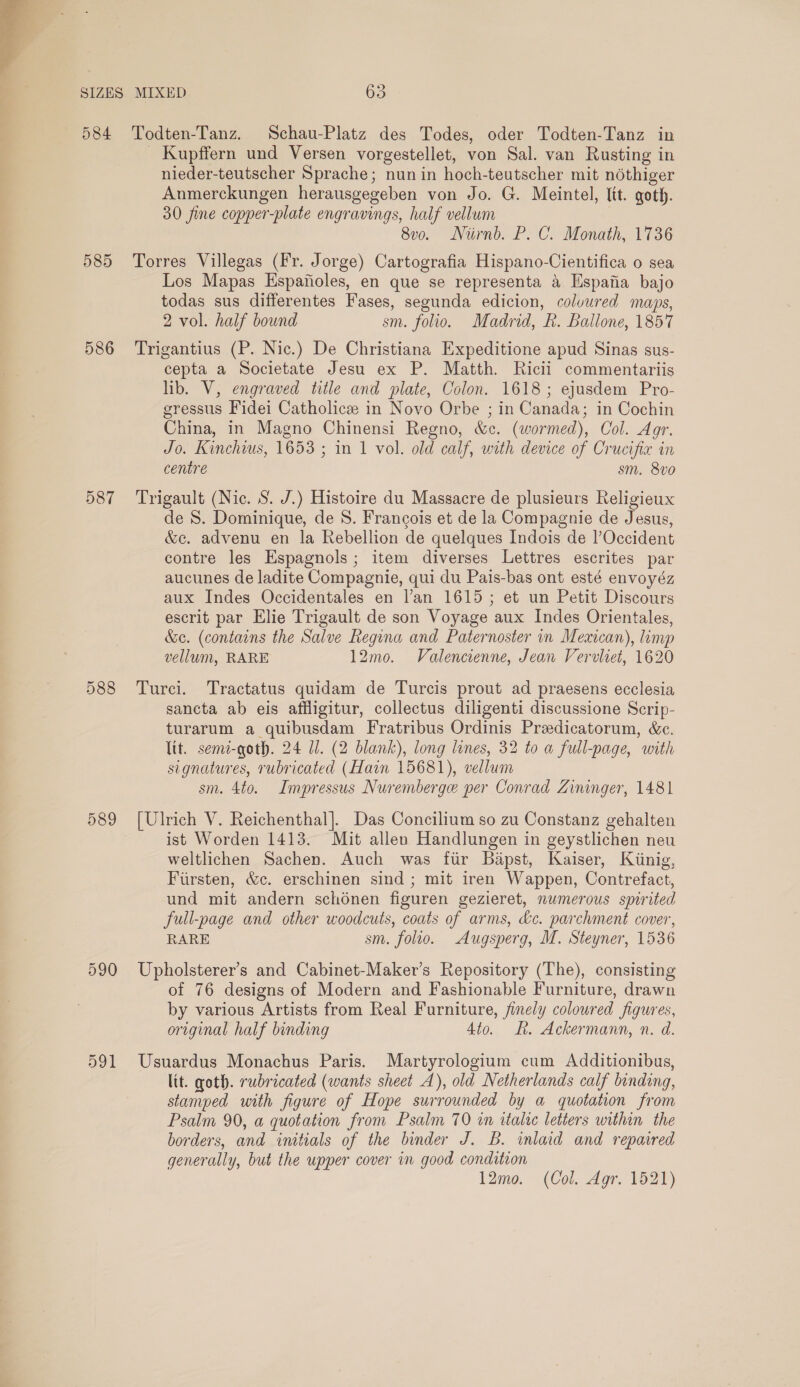  585 586 587 588 590 591 _ Kupffern und Versen vorgestellet, von Sal. van Rusting in nieder-teutscher Sprache; nun in hoch-teutscher mit néthiger Anmerckungen herausgegeben von Jo. G. Meintel, lit. goth. 30 fine copper-plate engravings, half vellum 8vo. Niirnd. P. C. Monath, 1736 Torres Villegas (Fr. Jorge) Cartografia Hispano-Cientifica 0 sea Los Mapas Espafioles, en que se representa a Hspaiia bajo todas sus differentes Fases, segunda edicion, coluured maps, 2 vol. half bound sm. folio. Madrid, R. Ballone, 1857 Trigantius (P. Nic.) De Christiana Expeditione apud Sinas sus- cepta a Societate Jesu ex P. Matth. Ricii commentariis lib. V, engraved title and plate, Colon. 1618; ejusdem Pro- gressus Fidei Catholicze in Novo Orbe ; in Canada; in Cochin China, in Magno Chinensi Regno, &amp;c. (wormed), Col. Agr. Jo. Kinchius, 1653 ; in 1 vol. old calf, with device of Crucifix in centre sm. 8vo0 Trigault (Nic. S. J.) Histoire du Massacre de plusieurs Religieux de S. Dominique, de S. Francois et de la Compagnie de Jesus, &amp;c. advenu en la Rebellion de quelques Indois de l’Occident contre les Espagnols; item diverses Lettres escrites par aucunes de ladite Compagnie, qui du Pais-bas ont esté envoyéz aux Indes Occidentales en l’an 1615; et un Petit Discours escrit par Elie Trigault de son Voyage aux Indes Orientales, &amp;c. (contains the Salve Regina and Paternoster in Mexican), limp vellum, RARE 12mo. Valencienne, Jean Vervliet, 1620 Turci. Tractatus quidam de Turcis prout ad praesens ecclesia sancta ab eis affligitur, collectus diligenti discussione Scrip- turarum a quibusdam Fratribus Ordinis Predicatorum, &amp;c. lit. semi-goth. 24 Ul. (2 blank), long lines, 32 to a full-page, with signatures, rubricated (Hain 15681), vellum sm. 4to. Impressus Nuremberge per Conrad Zininger, 1481 [Ulrich V. Reichenthal]. Das Concilium so zu Constanz gehalten ist Worden 1413. Mit allen Handlungen in geystlichen neu weltlichen Sachen. Auch was fir Bapst, Kaiser, Kiinig, Firsten, &amp;c. erschinen sind ; mit iren Wappen, Contrefact, und mit andern schdnen figuren gezieret, numerous spirited full-page and other woodcuts, coats of arms, &amp;e. parchment cover, RARE sm. folio. Augsperg, M. Steyner, 1536 Upholsterer’s and Cabinet-Maker’s Repository (The), consisting of 76 designs of Modern and Fashionable Furniture, drawn by various Artists from Real Furniture, finely coloured figures, original half binding 4to. kh. Ackermann, n. d. Usuardus Monachus Paris. Martyrologium cum Additionibus, lit. goth. rubricated (wants sheet A), old Netherlands calf binding, stamped with figure of Hope surrounded by a quotation from Psalm 90, a quotation from Psalm 70 in italic letters within the borders, and initials of the binder J. B. inlaid and repaired generally, but the upper cover in good condition 12mo. (Col. Agr. 1521)