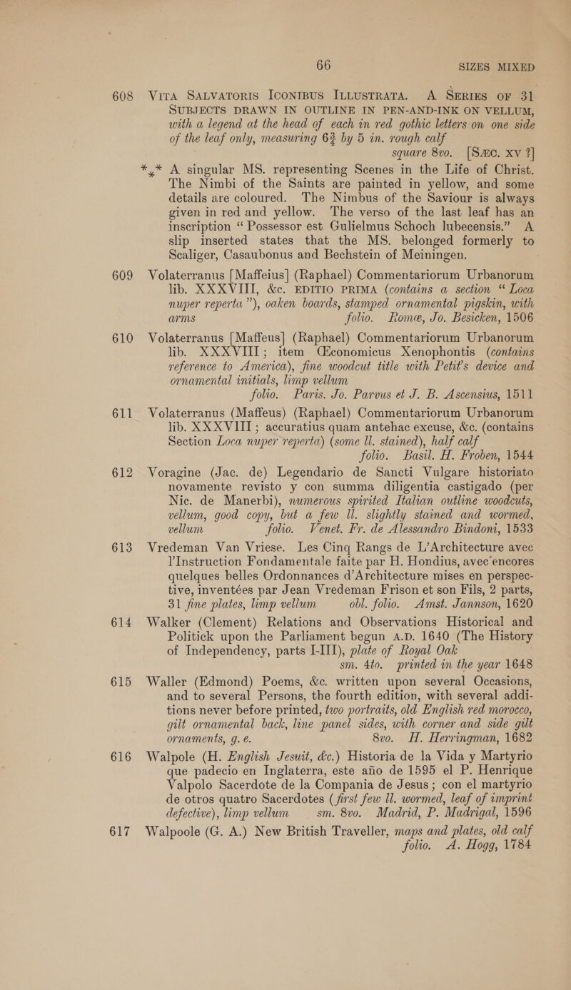 608 Vira SALVATORIS ICONIBUS ILLUSTRATA. A SERIES OF 31 SUBJECTS DRAWN IN OUTLINE IN PEN-AND-INK ON VELLUM, with a legend at the head of each in red gothic letters on one side of the leaf only, measuring 63 by 5 in. rough calf square 8v0. [Sac. xv 2] *,* A singular MS. representing Scenes in the Life of Christ. The Nimbi of the Saints are painted in yellow, and some details are coloured. The Nimbus of the Saviour is always given in red and yellow. ‘The verso of the last leaf has an inscription ‘“ Possessor est Gulielmus Schoch lubecensis.” A slip inserted states that the MS. belonged formerly to Scaliger, Casaubonus and Bechstein of Meiningen. | 609 Volaterranus {Maffeius] (Raphael) Commentariorum Urbanorum lib. XXXVIII, &amp;c. EDITIO PRIMA (contains a section “ Loca nuper reperta”), oaken boards, stamped ornamental pigskin, with arms folio. Rome, Jo. Besicken, 1506 610 Volaterranus [Maffeus] (Raphael) Commentariorum Urbanorum lib, XXXVIII; item Q£conomicus Xenophontis (contains reference to America), fine woodcut title with Petit’s device and ornamental initials, imp vellum folio. Paris. Jo. Parvus e J. B. Ascensius, 1511 611 Volaterranus (Maffeus) (Raphael) Commentariorum Urbanorum lib. XX XVIII; accuratius quam antehac excuse, &amp;c. (contains Section Loca nuper reperta) (some ll. stained), half calf folio. Basil. H, Froben, 1544 612 Voragine (Jac. de) Legendario de Sancti Vulgare historiato novamente revisto y con summa diligentia castigado (per Nic. de Manerbi), numerous spirited Italian outline woodcuts, vellum, good copy, but a few Il. slightly stained and wormed, vellum folio. Venet. Fr. de Alessandro Bindom, 1533 613 Vredeman Van Vriese. Les Cing Rangs de L’Architecture avec l'Instruction Fondamentale faite par H. Hondius, avec encores quelques belles Ordonnances d’Architecture mises en perspec- tive, inventées par Jean Vredeman Frison et son Fils, 2 parts, 31 fine plates, limp vellum obl. folio. Amst. Jannson, 1620 614 Walker (Clement) Relations and Observations Historical and Politick upon the Parliament begun A.D. 1640 (The History of Independency, parts L-III), plate of Royal Oak sm. 4to. printed in the year 1648 615 Waller (Edmond) Poems, &amp;c. written upon several Occasions, and to several Persons, the fourth edition, with several addi- tions never before printed, two portraits, old English red morocco, gilt ornamental back, line panel sides, with corner and side gilt ornaments, g. é. 8vo. H. Herringman, 1682 616 Walpole (H. English Jesuit, &amp;c.) Historia de la Vida y Martyrio que padecio en Inglaterra, este afio de 1595 el P. Henrique Valpolo Sacerdote de la Compania de Jesus ; con el martyrio de otros quatro Sacerdotes (first few Il. wormed, leaf of imprint defective), limp vellum sm. 8vo. Madrid, P. Madrigal, 1596 617 Walpoole (G. A.) New British Traveller, maps and plates, old calf folio. A. Hogg, 1784