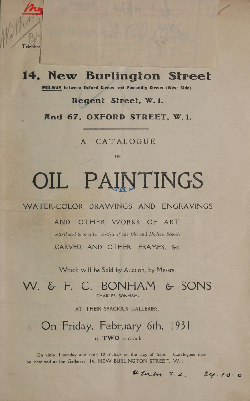 Py   ¢ 14, New Burlington Street MID-WAY between Oxford Circus and Piccadilly Circus (West Side). Regent Streel, W.1i. And 67, OXFORD STREET, W. 1. A CATALOGUE OF OIL PAINTINGS WATER-COLOR DRAWINGS AND ENGRAVINGS AND OTHER WORKS OF ART, Attributed to or after Artists of the Old and Modern Schools, CARVED AND OTHER FRAMES, &amp;c Which will be Sold by Auction, by Messrs. W. &amp; F. C. BONHAM &amp; SONS CHARLES BONHAM, AT THEIR SPACIOUS GALLERIES, On Friday, February 6th, 1931 at TWO oclock. On view Thursday and until 12 o’clock on the day of Sale. Catalogues may be obtained at the Galleries, 14, NEVV BURLINGTON STREET, W.1