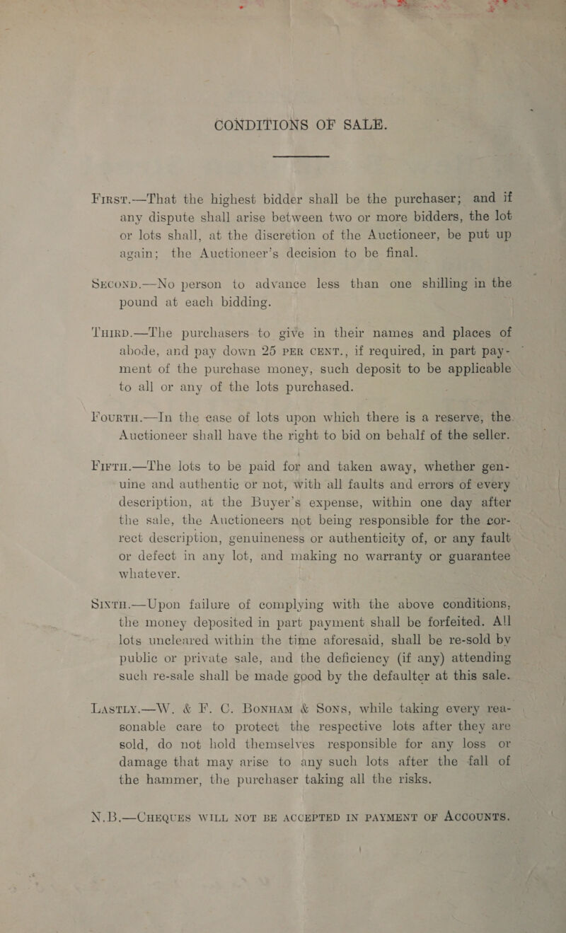 CONDITIONS OF SALE. First.—That the highest bidder shall be the purchaser; and if any dispute shall arise between two or more bidders, the lot or lots shall, at the discretion of the Auctioneer, be put up again; the Auctioneer’s decision to be final. SEcOoND.—No person to advance less than one shilling in the pound at each bidding. Tumrp.—The purchasers to give in their names and places of abode, and pay down 25 PER CENT., if required, in part pay- ment of the purchase money, such deposit to be applicable to all or any of the lots purchased. lourtu.—In the ease of lots upon which there is a reserve, the. Auctioneer shall have the right to bid on behalf of the seller. Firru.—The lots to be paid for and taken away, whether gen- uine and authentic or not, with all faults and errors of every description, at the Buyer’s expense, within one day after the sale, the Auctioneers not being responsible for the cor- rect description, genuineness or authenticity of, or any fault or defect in any lot, and making no warranty or guarantee whatever. Sixtu.—Upon failure of complying with the above conditions, the money deposited in part payment shall be forfeited. All lots uncleared within the time aforesaid, shall be re-sold bv public or private sale, and the deficiency (if any) attending such re-sale shall be made good by the defaulter at this sale. Lastty.—W, &amp; F. C. Bonnam &amp; Sons, while taking every rea- sonable care to protect the respective lots after they are sold, do not hold themselves responsible for any loss or damage that may arise to any such lots after the fall of the hammer, the purchaser taking all the risks. N.B.—CHEQUES WILL NOT BE ACCEPTED IN PAYMENT OF ACCOUNTS.