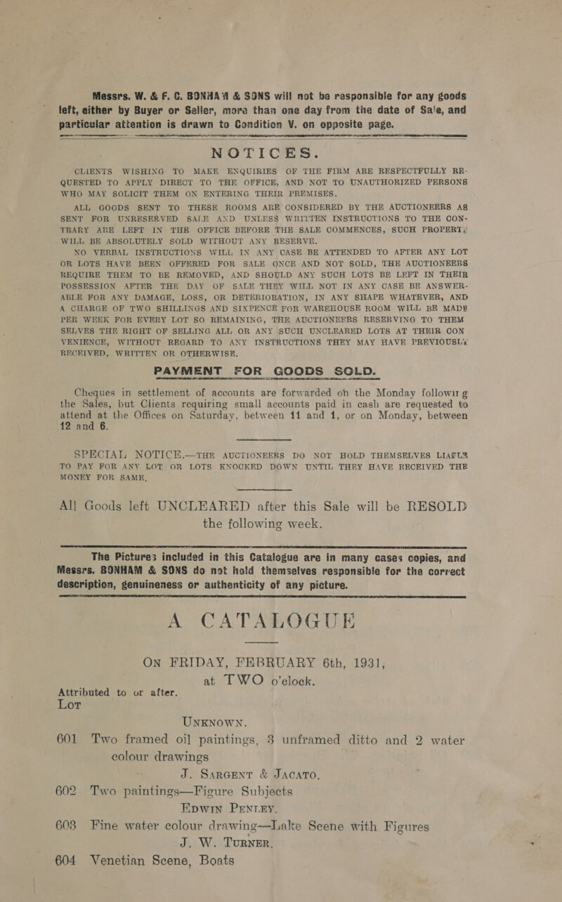 Messrs. W. &amp; F. ©. BONHAY &amp; SONS will not be rasponsibie for any goods left, either by Buyer or Seller, more than one day from the date of Sa'e, and particular attention is drawn to Condition V. on opposite page.    eee  NOTICES. CLIENTS WISHING TO MAKE ENQUIRIES OF THE FIRM ARE RESPECTFULLY RE- QUESTED TO APPLY DIRECT TO THE OFFICE, AND NOT TO UNAUTHORIZED PERSONS WHO MAY SOLICIT THEM ON ENTERING THEIR PREMISES. ALL GOODS SENT TO THESE ROOMS ARE CONSIDERED BY THE AUCTIONEERS Ag SENT FOR UNRESERVED SALE AND UNLESS WRITTEN INSTRUCTIONS TO THE CON: TRARY ARE LEFT IN THE OFFICE BEFORE THE SALE COMMENCES, SUCH PROPERT;' WILL BE ABSOLUTELY SOLD WITHOUT ANY RESERVE, NO VERBAL INSTRUCTIONS WILL IN ANY CASE BE ATTENDED TO AFTER ANY LOT OR LOTS HAVE BEEN OFFERED FOR SALH ONCE AND NOT SOLD, THE AUCTIONEERS REQUIRE THEM TO BE REMOVED, AND SHOULD ANY SUCH LOTS BE LEFT IN THEIR POSSESSION AFTER THE DAY OF SALE THEY WILL NOT IN ANY CASE BE ANSWER- ABLE FOR ANY DAMAGE, LOSS, OR DETERIORATION, IN ANY SHAPE WHATEVER, AND A CHARGE OF TWO SHILLINGS AND SIXPENCE FOR WAREHOUSE ROOM WILL BE MADY PER WEEK FOR EVERY LOT SO REMAINING, THE AUCTIONERRS RESERVING TO THEM SELVES THE RIGHT OF SELLING ALL OR ANY SUCH UNCLEARED LOTS AT THEIR CON VENIENCH, WITHOUT REGARD TO ANY INSTRUCTIONS THEY MAY HAVE PREVIOUSLY RECKIVED, WRITTEN OR OTHERWISE. PAYMENT FOR GOODS SGLD. Cheques in settlement of accounts are forwarded on the Monday followu g the Sales, but Clients requiring small accounts paid in cash are requested to attend at the Offices on Saturday, between 11 and 1, or on Monday, between 12 and 6. SPECIAL NOTICE.—THE AUCTIONEERS DO NOT HOLD THEMSELVES LIAEL2 TO PAY FOR ANY LOT OR LOTS KNOCKED DOWN UNTIL THEY HAVE RECEIVED THE MONEY FOR SAME, Al} Goods left UNCLEARED after this Sale will be RESOLD the following week.  The Pictures included in this Catalogue are in many cases copies, and Messrs. BONHAM &amp; SONS do not hold themselves responsible for the correct description, genuineness or authenticity of any picture. A CATALOGUE  ON FRIDAY, FEBRUARY 6th, 1931, at TWO o'clock. Attributed to or after. Lor UNKNOWN. 601 Two framed oi] paintings, 3 unframed ditto and 2 water colour drawings , J. Sarcent &amp; JAcATo. 602 Two paintings—Figure Subjects Epwin PENLEY. 603 Fine water colour drawing—Lake Scene with Figures J. W. TURNER, 604 Venetian Scene, Boats