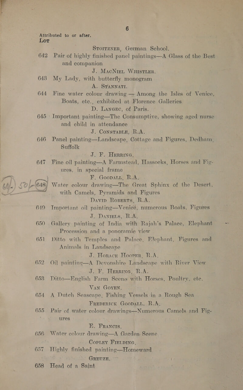 642 648 644 645 646 647 Sn, f ‘| ¢@ L648) ff S| 649 650 651 652 6538 654 655 656 : SToIrzNER, German School. Pair of highly finished panel paintings—A Glass of the Best and companion J. MacNiai WHIstier. My Lady, with butterfly monogram A. STANNATI. Fine water colour drawing —- Among the Isles of Venice, Boats, etce., exhibited at Florence Galleries D. Lancsc, of Paris. Important painting—The Consumptive, showing aged nurse and child in attendance J. CoNSTABLE, R.A. Panel paintine—Landscape, Cottage and Figures, Dedham, Suffolk J. F. Herrera, Fine oil painting—A Farmstead, Hassocks, Horses and Fig- ures, in special frame FH. Goopate Rin: Water colour drawine—The Great Sphinx of the Desert, with Camels, Pyramids and Figures Davip Roserts, R.A. Tmportant oil painting—Venice, numerous Boats, Figures J... DANIELS, - R.A: Gallery painting of India with Rajah’s Palace, Elephant Procession and a ponoramic¢ view Ditto with Temples and Palace, Elephant, Figures and Animals in Landseape J. Horace Hooper, R.A. Oil paintine—A Devonshire Landseape with River View J... Herring, R.A. Ditto—Enelish Farm Scene with Horses, Poultry, ete. Van GOYEN. A Dutch Seascape, Fishing Vessels in a Rough Sea FREDERICK GoopatL, R.A, Pair of water colour drawings—Numerous Camels and Fig- ures EK. FRANCIs. Water colour drawing—A Garden. Scene Copley FIELDING, Highly finished paintine—Homeward GREUZE. ~ ) Head of a Saint
