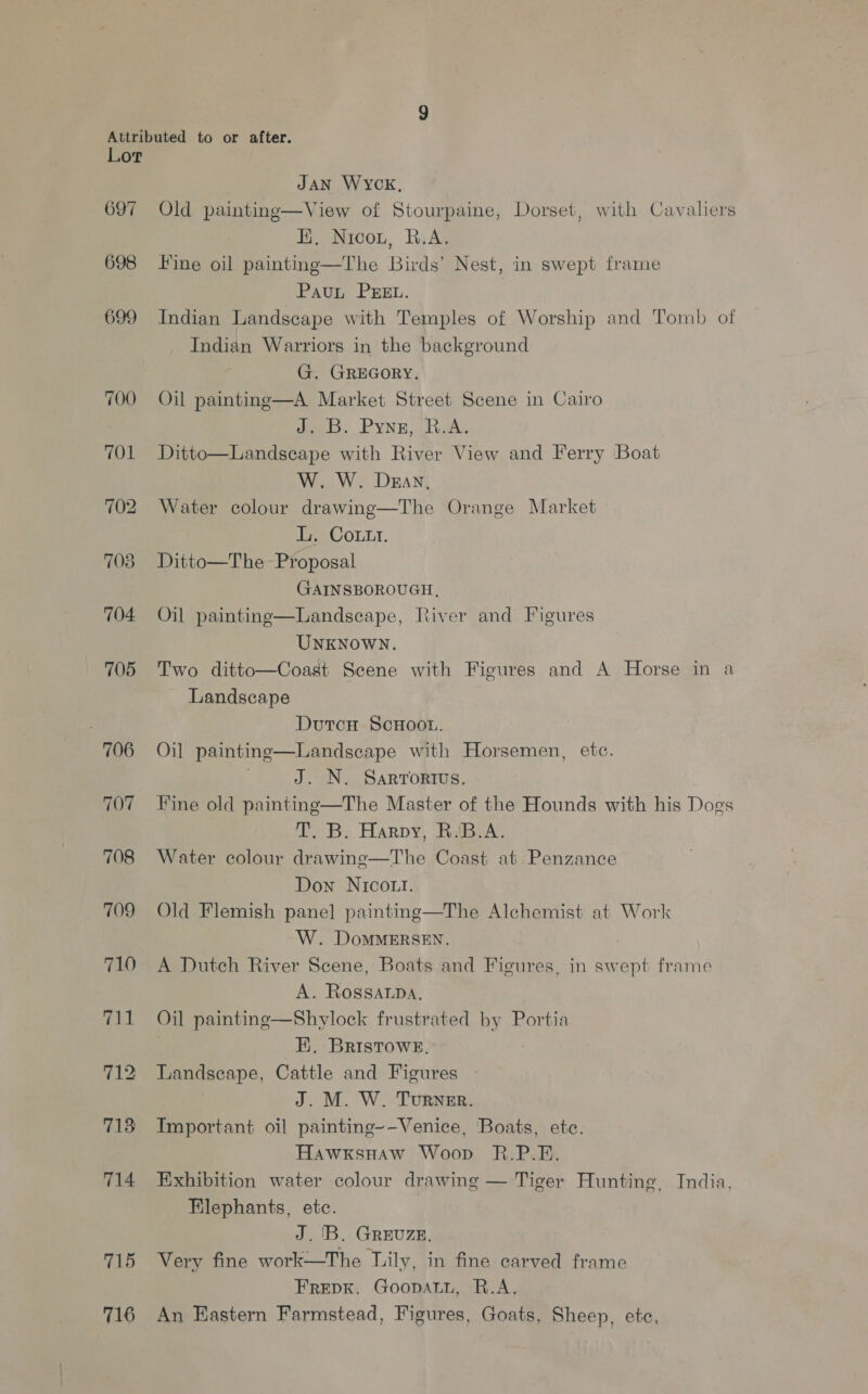 697 698 699 | 706 707 708 709 710 715 716 JAN WYCK, Old painting—View of Stourpaine, Dorset, with Cavaliers KH, Nicou, R.A. Fine oil painting—The Birds’ Nest, in swept frame PauL PEEL. Indian Landscape with Temples of Worship and Tomb of Indian Warriors in the background G. GREGORY. Oil painting—A Market Street Scene in Cairo eB. Pyne; BA; Ditto—Landscape with River View and Ferry Boat W, W. Day. Water colour drawing—The Orange Market L. Cott. Ditto—The Proposal GAINSBOROUGH, Oil paintinge—Landscape, River and Figures UNKNOWN. Two ditto—Coast Scene with Figures and A Horse in a Landscape Dutcnu ScuHoot. Oil painting—Landseape with Horsemen, ete. J. N. Sarrortus. Fine old painting—The Master of the Hounds with his Dogs T. B. Harpy, R.B.A. Water colour drawine—The Coast at Penzance Down Nico... Old Flemish pane] paintinge—The Alchemist at Work W. DoMMERSEN. A Dutch River Scene, Boats and Figures, in swept frame A. Rossarpa, Oil painting—Shylock frustrated by Portia | EK, BRIsTowE. Landscape, Cattle and Figures J. M. W. Turner. Important oil painting~-Venice, Boats, etc. Hawxsnaw Woop R.P.E. Exhibition water colour drawing — Tiger Hunting, India, Elephants, etc. J. 'B. GREUZE. Very fine work—The Mily, in fine carved frame FREDK. GoopaLtL, R.A. An Eastern Farmstead, Figures, Goats, Sheep, etc,