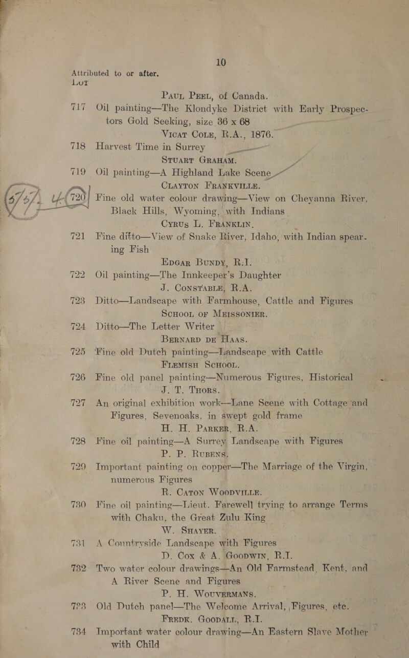 Loot CLT 730 723 734 Paun Pex, of Canada. Oil painting—The Klondyke District with ae Prospec- tors Gold Seeking, size 86 x 68 Vicar Coin, R.A., 1876. Harvest Time in Surrey a STUART GRAHAM. } Oil painting—A Highland Lake Scene CLAYTON FRANKVILLE. — Fine old water colour drawing—View on Cheyanna River, Black Hills, Wyoming, with Indians Cyrus L. FRANKLIN. Bice Fine diet Ving of Snake River, Idaho, with Indian spear- ing Fish Epear Bunpy, R.1. Oil painting—The Innkeeper’s Daughter J. ConsTaBLE, R.A. Ditto—Landscape with Farmhouse, Cattle and Figures SCHOOL OF MEISSONIER. Ditto—The Letter Writer BERNARD DE Haas. FLEMISH SCHOOL. Fine old panel painting—Numerous Figures, Historical ov. LT. Trors. An original exhibition work——Lane Scene with Cottage ‘and Figures, Sevenoaks, in swept gold frame H. H. Parker, B.A. Fine oi] painting—A Surrey Landscape with Figures P. P. RuBens. Important painting on copper—The Marriage of the Virgin, numerous Figures R. Caton Woopvitte. Fine oil paintine—HLieut. Farewel] trying to arrange Terms with Chaku, the Great Zulu King W. SHAYER. \ Countryside Landscape with Figures D. Cox &amp; A. Goopwin, B.1. Two water colour drawings—An Old Farmstead, Kent, and A River Scene and Figures P. H. WovveErmans. Old Dutch panel—The Welcome Arrival, Figures, ete. Frepk. Goopatn, R.T. Important water colour drawing—An Eastern Slave Mother with Child