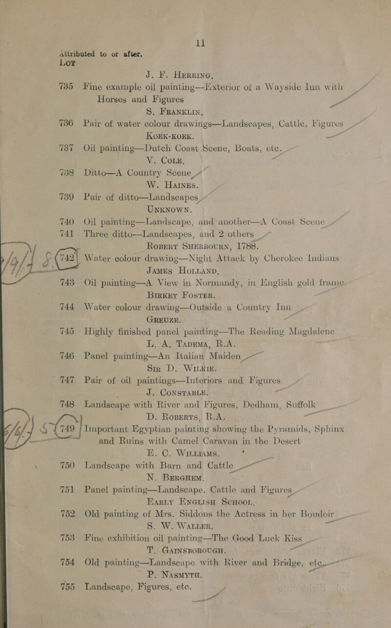 attributed to or after. Lor J. F. Herrine, 735 Fine example oil painting—Llixterior of a Wayside lun with _ Horses and Figures ree S. FRANKLIN, 736 Pair of water colour drawings—Landseapes, Cattle, Figures KOEK-KOEK. — 737 ~=Oil pamtinge—Dutch Coast Scene, Boats, abG, ce V. Come, 138 Ditto—A Country Scene, W. Hares. 739 Pair of ditto—Landscapes, Unknown. | 740 Oil painting—Landscape, and another—A Coast Scene 741 Three ditto—Landscapes, and 2 others  ‘ / ROBERT SHERBOURN, 1788. fi ; Water colour drawing—Night Attack by Cherokee Indians JAMES HOLLAND, Oil painting—A View in Normandy, in English gold frame Birker Foster. 744 Water colour drawing—Outside a Country Inn GREUZE. 745 Highly finished panel painting—The Reading Magdalene L. A. Tapema, B.A. 746 Panel painting—An Italian Maiden Sir D. Wingie. 747 Pair of oil paintings—Interiors and Figures J. CONSTABLE. Landseape with River and Figures, Dedham, pumous ae a D. Roperts, R.A. : Abii. Egyptian ee showing the Pyramids, Sphinx —_— and Ruins with Camel Caravan in the Desert HE. C. WiLLiaMs. : 750 landscape with Barn and Cattle ~~ N. BerGcHem, ha 751 Panel painting—Landseape, Cattle and Figures_ . Earty EnGiisn ScHoo., 4 752 Old painting of Mrs. Siddons the Actress in her Boudoir S. W. WALLER. 753 Fine exhibition oil painting—The Good Luck Kiss % T. GAINSBOROUGH. nt 754 Old painting—Landscape with River and Bridge, ete, ~ P. Nasmyta. +f 755 Landscape, Figures, etc,  y