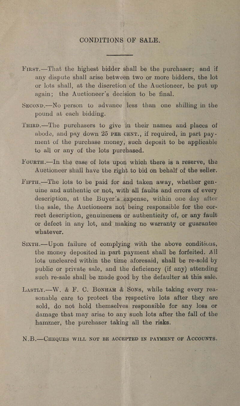 CONDITIONS OF SALE. First.—That the highest bidder shall be the purchaser; and if any dispute shall arise between two or more bidders, the lot or lots shall, at the discretion of the Auctioneer, be put up again; the Auctioneer’s decision to be final. SHCOND.—No person to advance less than one shilling in the pound at each bidding. l'HirD.—The purchasers to give in their nameg and places of abode, and pay down 25 PER CENT., if required, in part pay- ment of the purchase money, such deposit to be applicable to all or any of the lots purchased. I’ourtH.—In the case of lots upon which there is a reserve, the Auctioneer shall have the right to bid on behalf of the seller. lirru.—The lots to be paid for and taken away, whether gen- uine and authentic or not, with all faults and errors of every description, at the Buyer’s expense, within one day after the sale, the Auctioneers not being responsible for the cor- rect description, genuineness or authenticity of, or any fault or defect in any lot, and making no warranty or guarantee whatever. SixtH.—Upon failure of complying with the above conditicus, the money deposited in part payment shall be forfeited. All lots uncleared within the time aforesaid, shall be re-sold by public or private sale, and the deficiency (if any) attending such re-sale shall be made good by the defaulter at this sale. Lastty.—W. &amp; F. C. Bonnam &amp; Sons, while taking every rea- sonable care to protect the respective lots after they are sold, do not hold themselves responsible for any loss or damage that may arise to any such lots after the fall of the hammer, the purchaser taking all the risks. N.B.—CHEQUES WILL NOT BE ACCEPTED IN PAYMENT OF ACCOUNTS.