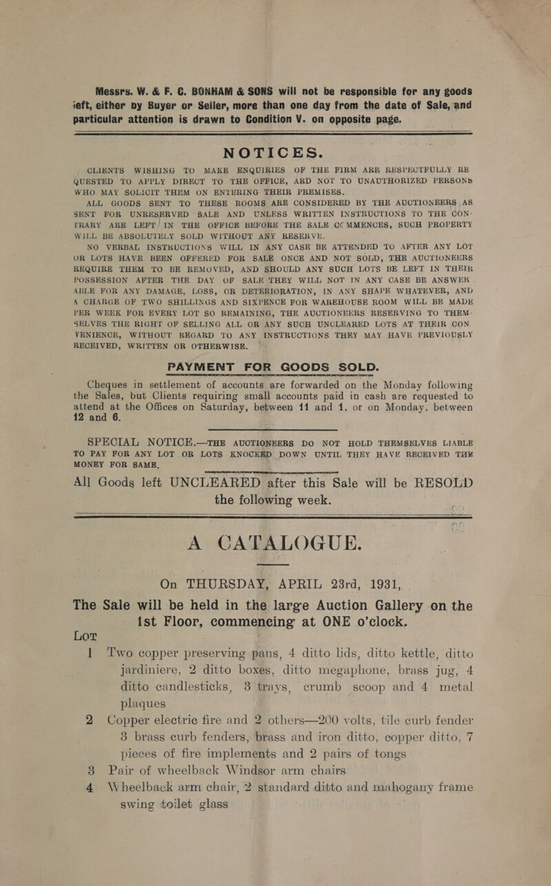 Messrs. W. &amp; F. €. BONHAM &amp; SONS will not be responsible for any goods ieft, either by Buyer or Seiler, more than one day from the date of Sale, and particular attention is drawn to Condition V. on opposite page.   NOTICES. CLIENTS WISHING TO MAKE ENQUIRIES OF THE FIRM ARE RESPECTFULLY RE QUESTED TO APPLY DIRECT TO THE OFFICE, ARD NOT TO UNAUTHORIZED PERSONS WHO MAY SOLICIT THEM ON ENTERING THEIR PREMISES. ALL GOODS SENT TO THESE ROOMS ARE CONSIDERED BY THE AUCTIONEERS , AS SENT FOR UNRESERVED SALE AND UNLESS WRITTEN INSTRUCTIONS TO THE CON- TRARY ARE LEFT’ IN THE OFFICE BEFORE THE SALE CC MMENCES, SUCH PROPERTY WiLL BE ABSOLUTELY SOLD WITHOUT ANY RESERVE. NO VERBAL INSTRUCTIONS WILL IN ANY CASE BE ATTENDED TO AFTER ANY LOT OR LOTS HAVE BEEN OFFERED FOR SALE ONCE AND NOT SOLD, THE AUCTIONEERS REQUIRE THEM TO BE REMOVED, AND SHOULD ANY SUCH LOTS BE LEFT IN THEIR POSSESSION AFTER THE DAY OF SALE THEY WILL NOT IN ANY CASE BE ANSWER . ABLE FOR ANY DAMAGE, LOSS, OR DETERIORATION, IN ANY SHAPE WHATEVER, AND A CHARGE OF TWO SHILLINGS AND SIXPENCE FOR WAREHOUSE ROOM WILL BE MADE PER WEEK FOR EVERY LOT SO REMAINING, THE AUCTIONEERS RESERVING TO THEM- SELVES THE RIGHT OF SELLING ALL OR ANY SUCH UNCLEARED LOTS AT THEIR CON VENIENCE, WITHOUT REGARD TO ANY INSTRUCTIONS THEY MAY HAVE PREVIOUSLY RECEIVED, WRITTEN OR OTHERWISE. PAYMENT FOR GOODS SOLD. Cheques in settlement of accounts are forwarded on the Monday following the Sales, but Clients requiring small accounts paid in cash are requested to attend at the Offices on Saturday, between 11 and 1, or on Monday, between 12 and 6. SPECIAL NOTICH.—THE AUCTIONEERS DO NOT HOLD THEMSELVES LIABLE TO PAY FOR ANY LOT OR LOTS KNOCKED DOWN UNTIL THEY HAVE RECEIVED TH¥ MONEY FOR SAME, All Goods left UNCLEARED after this Sale will be RESOLD the following week.    A CATALOGUE. On THURSDAY, APRIL 23rd, 1931, The Sale will be held in the large Auction Gallery on the ist Floor, commencing at ONE o’clock. Lor 1 Two copper preserving pans, 4 ditto lids, ditto kettle, ditto jardiniere, 2 ditto boxes, ditto megaphone, brass jug, 4 ditto candlesticks, 83 trays, crumb scoop and 4 metal plaques 2 Copper electric fire and 2 others—200 volts, tile curb fender 3 brass curb fenders, brass and iron ditto, copper ditto, 7 pieces of fire implements and 2 pairs of tongs Pair of wheelback Windsor arm chairs 4 Wheelback arm chair, 2 standard ditto and mahogany frame swing toilet glass sy)