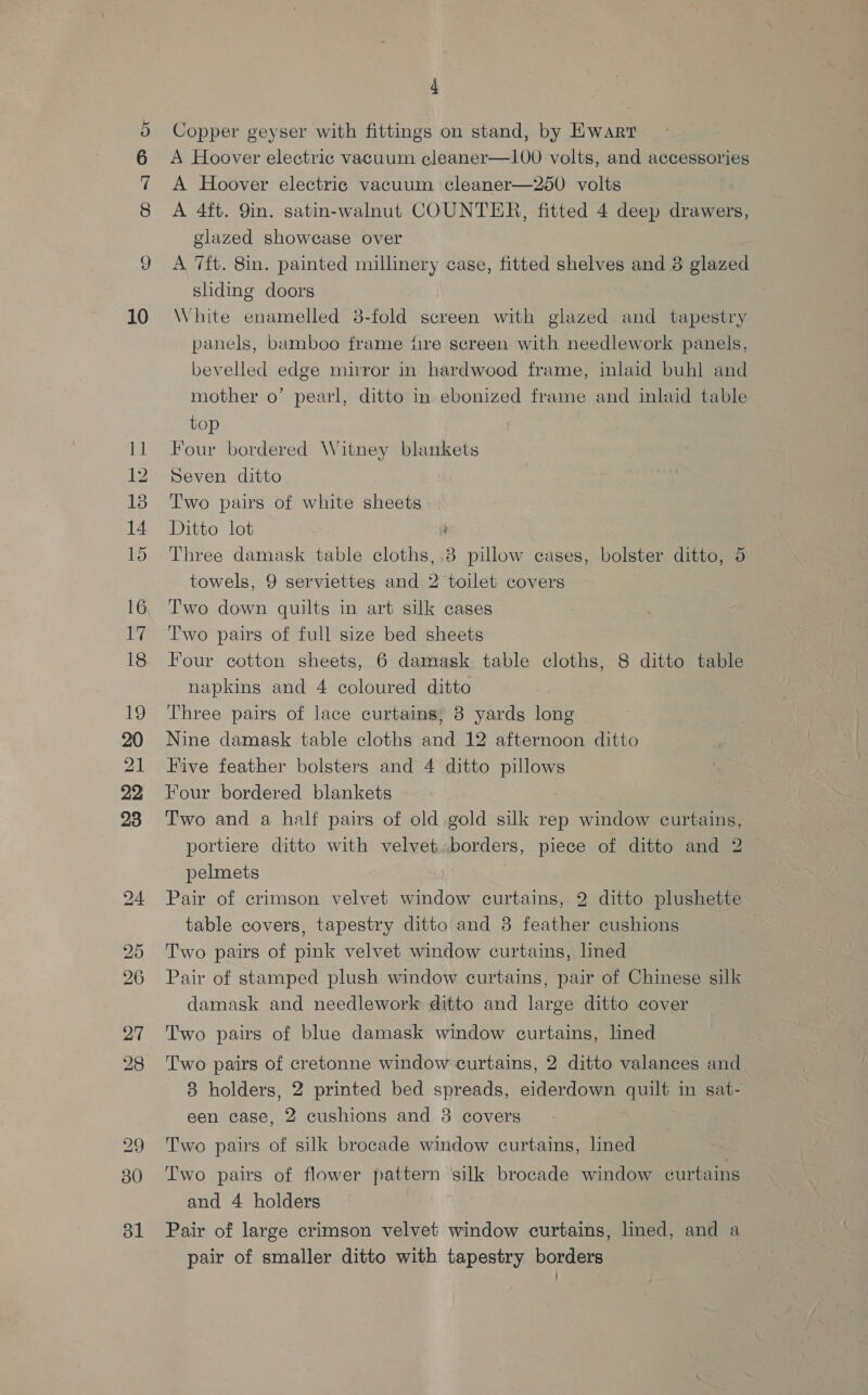 oa &amp; or 10 ial 12 13 14 16 17 18 19 21 22 23 29 30 31 4 Copper geyser with fittings on stand, by HKwarr A Hoover electric vacuum cleaner—100 volts, and accessories A Hoover electric vacuum cleaner—250 volts A 4ft. Qin. satin-walnut COUNTER, fitted 4 deep drawers, glazed showcase over A 7ft. 8in. painted millinery case, fitted shelves and 3 glazed sliding doors White enamelled 8-fold screen with glazed and tapestry panels, bamboo frame fire screen with needlework panels, bevelled edge mirror in hardwood frame, inlaid buhl and mother o’ pearl, ditto in ebonized frame and inlaid table top Four bordered Witney blankets Seven ditto Two pairs of white sheets Ditto lot Three damask table cloths, 8 pillow cases, bolster ditto, 5 towels, 9 serviettes and 2 toilet covers Two down quilts in art silk cases Two pairs of full size bed sheets Four cotton sheets, 6 damask table cloths, 8 ditto table napkins and 4 coloured ditto Three pairs of lace curtains; 8 yards long Nine damask table cloths and 12 afternoon ditto Five feather bolsters and 4 ditto pillows Four bordered blankets Two and a half pairs of old gold silk rep window curtains, portiere ditto with velvet.borders, piece of ditto and 2 pelmets Pair of crimson velvet window curtains, 2 ditto plushette table covers, tapestry ditto and 3 feather cushions Two pairs of pink velvet window curtains, lned Pair of stamped plush window curtains, pair of Chinese silk damask and needlework ditto and large ditto cover Two pairs of blue damask window curtains, lined Two pairs of cretonne window curtains, 2 ditto valances and 3 holders, 2 printed bed spreads, eiderdown quilt in sat- een case, 2 cushions and 38 covers Two pairs of silk brocade window curtains, lined Two pairs of flower pattern ‘silk brocade window curtains and 4 holders Pair of large crimson velvet window curtains, lined, and a pair of smaller ditto with tapestry borders.