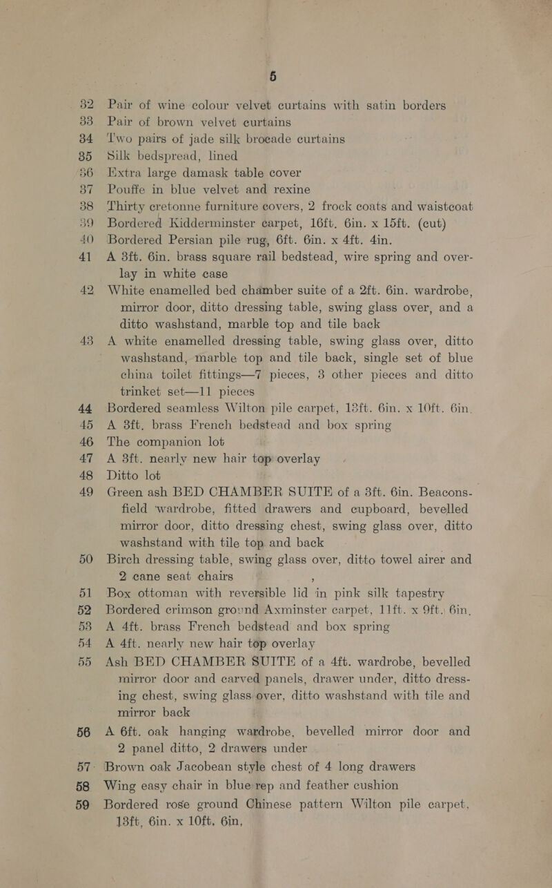 43 44 45 46 47 48 49 50 ol 52 53 55 56 58 59 5 Pair of wine colour velvet curtains with satin borders Pair of brown velvet curtains Two pairs of jade silk brocade curtains Silk bedspread, lned Iixtra large damask table cover Pouffe in blue velvet and rexine Thirty cretonne furniture covers, 2 frock coats and waistcoat Bordered Kidderminster carpet, 16ft. 6in. x 15ft. (cut) ‘Bordered Persian pile rug, 6ft. 6in. x 4ft. 4in. A 3ft. 6in. brass square rail bedstead, wire spring and over- lay in white case White enamelled bed chamber suite of a 2ft. 6in. wardrobe, mirror door, ditto dressing table, swing glass over, and a ditto washstand, marble top and tile back A white enamelled dressing table, swing glass over, ditto washstand, marble top and tile back, single set of blue china toilet fittings—7 pieces, 8 other pieces and ditto trinket set—11 pieces Bordered seamless Wilton pile carpet, 18ft. 6in. x 10ft. 6in. A 8ft. brass French bedstead and box spring The companion lot A 3ft. nearly new hair top overlay Ditto lot Green ash BED CHAMBER SUITE of a 8ft. 6in. Beacons. field wardrobe, fitted drawers and cupboard, bevelled mirror door, ditto dressing chest, swing glass over, ditto washstand with tile top and back Birch dressing table, swing glass over, ditto towel airer and 2 cane seat chairs 3 : Box ottoman with reversible lid in pink silk tapestry Bordered crimson grovnd Axminster carpet, 11ft. x 9ft. 6in, A 4ft. brass French bedstead and box spring A 4ft. nearly new hair top overlay Ash BED CHAMBER SUITE of a 4ft. wardrobe, bevelled mirror door and carved panels, drawer under, ditto dress- ing chest, swing glass over, ditto washstand with tile and mirror back A 6ft. oak hanging wardrobe, bevelled mirror door and 2 panel ditto, 2 drawers under Brown oak Jacobean style chest of 4 long drawers Wing easy chair in blue rep and feather cushion Bordered rose ground Chinese pattern Wilton pile carpet, 13ft, 6in. x 10ft, 6in,