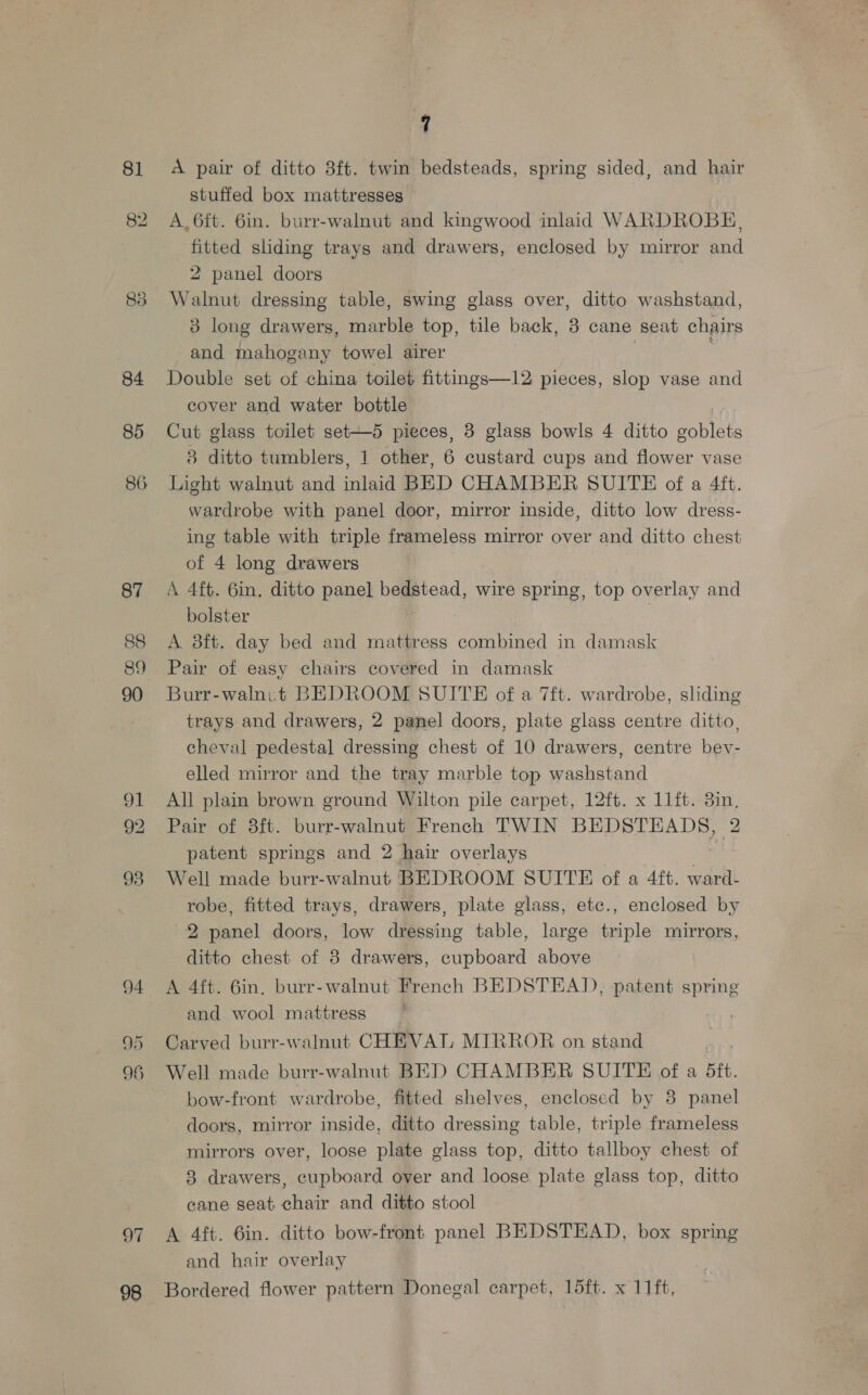 81 84 85 86 87 88 89 90 94 96 97 98 7 A pair of ditto 38ft. twin bedsteads, spring sided, and hair stuffed box mattresses A. 6ft. 6in. burr-walnut and kingwood inlaid WARDROBE, fitted sliding trays and drawers, enclosed by mirror and 2 panel doors Walnut dressing table, swing glass over, ditto washstand, 3 long drawers, marble top, tile back, 8 cane seat chairs and mahogany towel airer Double set of china toilet fittngs—12 pieces, slop vase and cover and water bottle Cut glass toilet set—5 pieces, 3 glass bowls 4 ditto goblets 8 ditto tumblers, 1 other, 6 custard cups and flower vase Light walnut and inlaid BED CHAMBER SUITE of a 4ft. wardrobe with panel door, mirror inside, ditto low dress- ing table with triple frameless mirror over and ditto chest of 4 long drawers A 4ft. 6in. ditto panel bedstead, wire spring, top overlay and bolster A 8ft. day bed and mattress combined in damask Pair of easy chairs covered in damask Burr-walnit BEDROOM SUITE of a 7ft. wardrobe, sliding trays and drawers, 2 panel doors, plate glass centre ditto, cheval pedestal dressing chest of 10 drawers, centre bev- elled mirror and the tray marble top washstand All plain brown ground Wilton pile carpet, 12ft. x 11ft. 3in, Pair of 8ft. burr-walnut French TWIN BEDSTEADS, 2 patent springs and 2 hair overlays Well made burr-walnut BEDROOM SUITE of a 4ft. ward- robe, fitted trays, drawers, plate glass, etc., enclosed by 2 panel doors, low dressing table, large triple mirrors, ditto chest of 8 drawers, cupboard above A 4ft. 6in. burr-walnut French BEDSTEAD, patent spring and wool mattress ~ ; Carved burr-walnut CHEVAT, MIRROR on stand Well made burr-walnut BED CHAMBER SUITE of a 5ft. bow-front wardrobe, fitted shelves, enclosed by 8 panel doors, mirror inside, ditto dressing table, triple frameless mirrors over, loose plate glass top, ditto tallboy chest of 8 drawers, cupboard over and loose plate glass top, ditto cane seat chair and ditto stool A 4ft. 6in. ditto bow-front panel BEDSTEAD, box spring and hair overlay Bordered flower pattern Donegal carpet, 15ft. x 11ft,