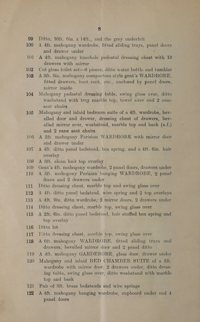 99 100 101 102 103 104 105 106 107 ~ 108 109 110 LPL 112 114 115 116 117 118 119 120 121 122 8 Ditto, 16ft. 6in. x 14ft., and the grey underfelt A 4ft. mahogany wardrobe, fitted sliding trays, panel doors and drawer under A 4ft. mahogany kneehole pedestal dressing chest with 13 drawers with mirror Cut glass toilet set—8 pieces, ditto water bottle and tumbler A 8ft. 6in. mahogany compactom style gent’s WARDROBE, fitted drawers, boot rack, etc., enclosed by panel doors, mirror inside Mahogany pedestal dressing table, swing glass over, ditto washstand with tray marble top, towel airer and 2 cane seat chairs | Mahogany and inlaid bedroom suite of a 4ft. wardrobe, bev- elled door and drawer, dressing chest of drawers, bev- elled mirror over, washstand, marble top and back (a.f.) and 2 cane seat chairs A 8ft. mahogany Parisian WARDROBE with mirror door and drawer under | A 4ft. ditto panel bedstead, box spring, and a 4ft. 6in. hair overlay A 8ft. clean hair top overlay Gent’s 4ft. mahogany wardrobe, 2 panel doors, drawers under A d5ft. mahogany Parisian hanging WARDROBE, 2 panel doors and 2 drawers under Ditto dressing chest, marble top and swing glass over A 4ft. ditto panel bedstead, wire spring and 2 top overlays A 4ft. Qin, ditto wardrobe; 2 mirror doors, 2 drawers under Ditto dressing chest, marble top, swing glass over A 2ft. 6in. ditto panel bedstead, hair stuffed box spring and top overlay Ditto lot Ditto dressing chest, marble top, swing glass over A 6ft. mahogany WARDROBE, fitted sliding trays and drawers, bevelled mirror door and 2 panel ditto A 4ft. mahogany GARDEROBEH, glass door, drawer under Mahogany and inlaid BED CHAMBER SUITE of a 5ft. wardrobe with mirror door, 2 drawers under, ditto dress- ing table, swing glass over, ditto washstand with marble top and back Pair of 8ft. brass bedsteads and wire springs A 4ft. mahogany hanging wardrobe, cupboard under and 4 panel doors